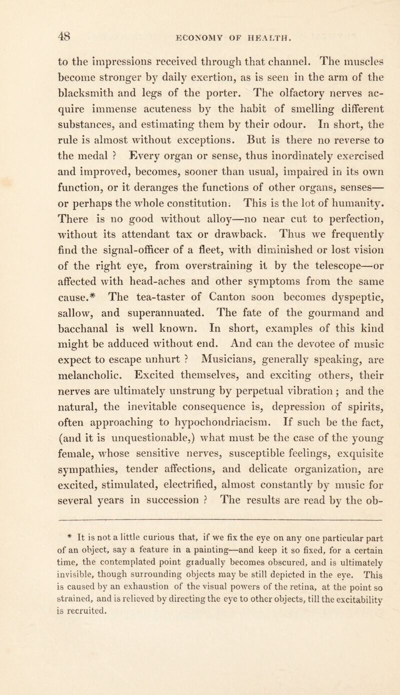 to the impressions received through that channel. The muscles become stronger by daily exertion, as is seen in the arm of the blacksmith and legs of the porter. The olfactory nerves ac- quire immense acuteness by the habit of smelling different substances, and estimating them by their odour. In short, the rule is almost without exceptions. But is there no reverse to the medal ? Every organ or sense, thus inordinately exercised and improved, becomes, sooner than usual, impaired in its own function, or it deranges the functions of other organs, senses— or perhaps the whole constitution. This is the lot of humanity. There is no good without alloy—no near cut to perfection, without its attendant tax or drawback. Thus we frequently find the signal-officer of a fleet, with diminished or lost vision of the right eye, from overstraining it by the telescope-—or affected with head-aches and other symptoms from the same cause.* The tea-taster of Canton soon becomes dyspeptic, sallow, and superannuated. The fate of the gourmand and bacchanal is well known. In short, examples of this kind might be adduced without end. And can the devotee of music expect to escape unhurt ? Musicians, generally speaking, are melancholic. Excited themselves, and exciting others, their nerves are ultimately unstrung by perpetual vibration; and the natural, the inevitable consequence is, depression of spirits, often approaching to hypochondriacism. If such be the fact, (and it is unquestionable,) what must be the case of the young female, whose sensitive nerves, susceptible feelings, exquisite sympathies, tender affections, and delicate organization, are excited, stimulated, electrified, almost constantly by music for several years in succession ? The results are read by the ob- * It is not a little curious that, if we fix the eye on any one particular part of an object, say a feature in a painting—and keep it so fixed, for a certain time, the contemplated point gradually becomes obscured, and is ultimately invisible, though surrounding objects may be still depicted in the eye. This is caused by an exhaustion of the visual powers of the retina, at the point so strained, and is relieved by directing the eye to other objects, till the excitability is recruited.