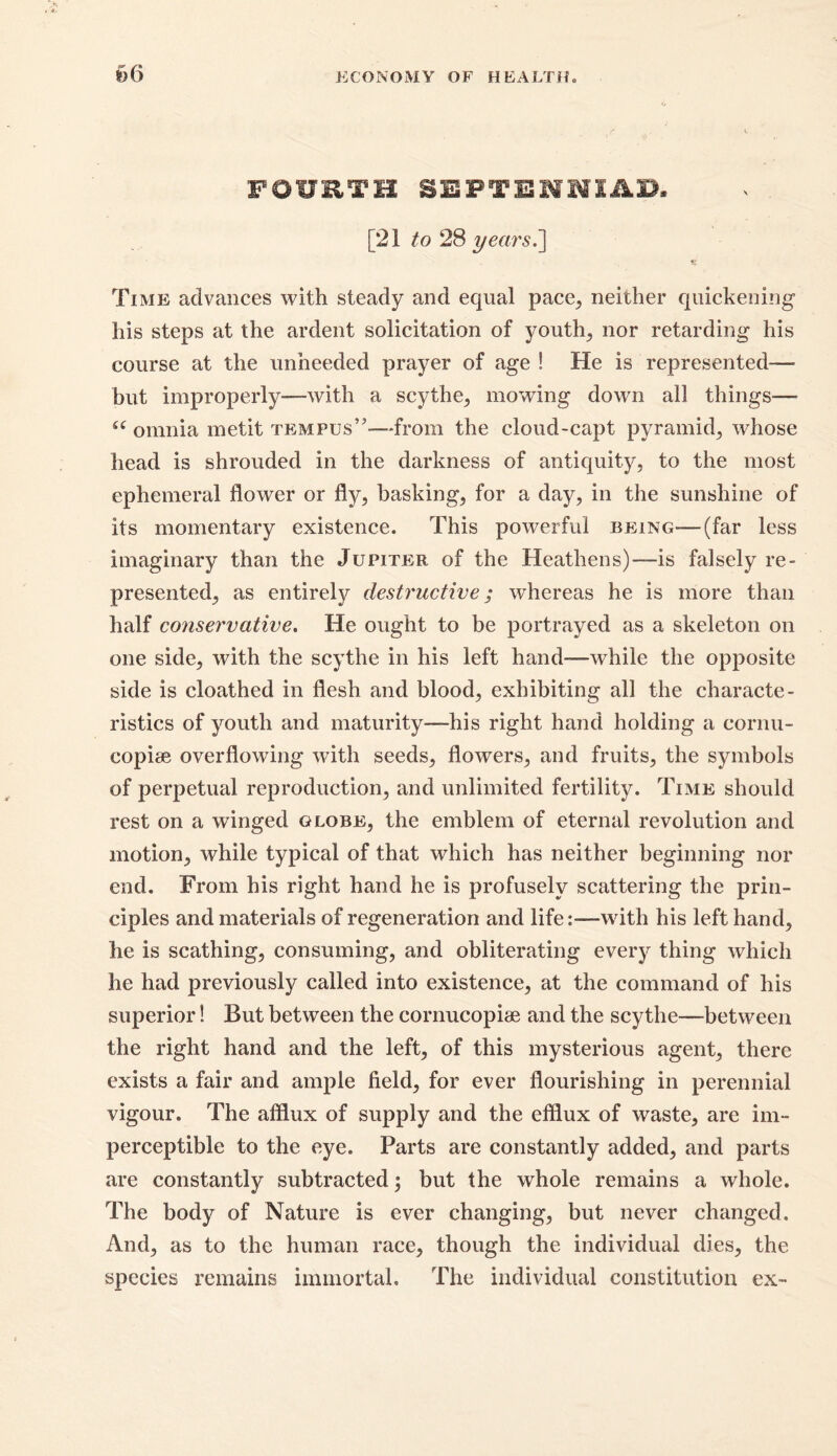 66 FOURTH SEPTENNIAD. [21 to 28 years.'] Time advances with steady and equal pace, neither quickening his steps at the ardent solicitation of youth, nor retarding his course at the unheeded prayer of age ! He is represented— but improperly—with a scythe, mowing down all things—- u omnia metit tempus”—from the cloud-capt pyramid,, whose head is shrouded in the darkness of antiquity, to the most ephemeral flower or fly, basking, for a day, in the sunshine of its momentary existence. This powerful being-—(far less imaginary than the Jupiter of the Heathens)—is falsely re- presented, as entirely destructive; whereas he is more than half conservative. He ought to be portrayed as a skeleton on one side, with the scythe in his left hand—while the opposite side is cloathed in flesh and blood, exhibiting all the characte- ristics of youth and maturity—his right hand holding a cornu- copiae overflowing with seeds, flowers, and fruits, the symbols of perpetual reproduction, and unlimited fertility. Time should rest on a winged globe, the emblem of eternal revolution and motion, while typical of that which has neither beginning nor end. From his right hand he is profusely scattering the prin- ciples and materials of regeneration and life:—with his left hand, he is scathing, consuming, and obliterating every thing which he had previously called into existence, at the command of his superior! But between the cornucopiae and the scythe—between the right hand and the left, of this mysterious agent, there exists a fair and ample field, for ever flourishing in perennial vigour. The afflux of supply and the efflux of waste, are im- perceptible to the eye. Parts are constantly added, and parts are constantly subtracted; but the whole remains a whole. The body of Nature is ever changing, but never changed. And, as to the human race, though the individual dies, the species remains immortal. The individual constitution ex-