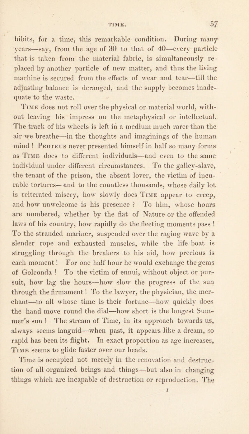 hibits, for a time, this remarkable condition. During many' years—say, from the age of 30 to that of 40—every particle that is taken from the material fabric, is simultaneously re- placed by another particle of new matter, and thus the living machine is secured from the effects of wear and tear—till the adjusting balance is deranged, and the supply becomes inade- quate to the waste. Time does not roll over the physical or material world, with- out leaving his impress on the metaphysical or intellectual. The track of his wheels is left in a medium much rarer than the air we breathe—in the thoughts and imaginings of the human mind ! Proteus never presented himself in half so many forms as Time does to different individuals—and even to the same individual under different circumstances. To the galley-slave, the tenant of the prison, the absent lover, the victim of incu- rable tortures—and to the countless thousands, whose daily lot is reiterated misery, how slowly does Time appear to creep, and how unwelcome is his presence ? To him, whose hours are numbered, whether by the fiat of Nature or the offended laws of his country, how rapidly do the fleeting moments pass ! To the stranded mariner, suspended over the raging wave by a slender rope and exhausted muscles, while the life-boat is struggling through the breakers to his aid, how precious is each moment! For one half hour he would exchange the gems of Golconda ! To the victim of ennui, without object or pur- suit, how lag the hours—how slow the progress of the sun through the firmament! To the lawyer, the physician, the mer- chant—to all whose time is their fortune—how quickly does the hand move round the dial—how short is the longest Sum- mer’s sun ! The stream of Time, in its approach towards us, always seems languid—when past, it appears like a dream, so rapid has been its flight. In exact proportion as age increases. Time seems to glide faster over our heads. Time is occupied not merely in the renovation and destruc- tion of all organized beings and things—but also in changing things which are incapable of destruction or reproduction. The 1