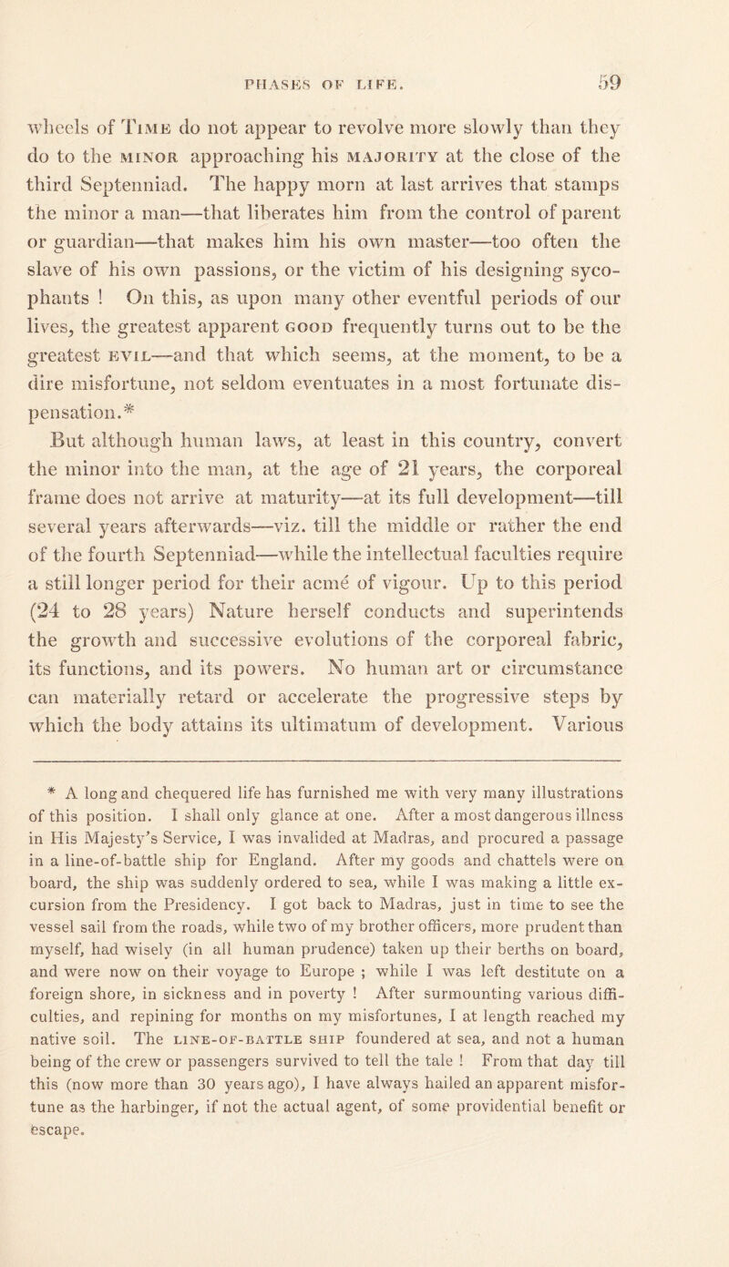 wheels of Time do not appear to revolve more slowly than they do to the minor approaching his majority at the close of the third Septenniad. The happy morn at last arrives that stamps the minor a man—that liberates him from the control of parent or guardian—that makes him his own master—too often the slave of his own passions., or the victim of his designing syco- phants ! On this,, as upon many other eventful periods of our lives, the greatest apparent good frequently turns out to be the greatest evil—and that which seems, at the moment, to be a dire misfortune, not seldom eventuates in a most fortunate dis- pensation.* But although human laws, at least in this country, convert the minor into the man, at the age of 21 years, the corporeal frame does not arrive at maturity—at its full development—till several years afterwards—viz. till the middle or rather the end of the fourth Septenniad—while the intellectual faculties require a still longer period for their acme of vigour. Up to this period (24 to 28 years) Nature herself conducts and superintends the growth and successive evolutions of the corporeal fabric, its functions, and its powers. No human art or circumstance can materially retard or accelerate the progressive steps by which the body attains its ultimatum of development. Various * A long and chequered life has furnished me with very many illustrations of this position. I shall only glance at one. After a most dangerous illness in His Majesty’s Service, I was invalided at Madras, and procured a passage in a line-of-battle ship for England. After my goods and chattels were on board, the ship was suddenly ordered to sea, while I was making a little ex- cursion from the Presidency. I got back to Madras, just in time to see the vessel sail from the roads, while two of my brother officers, more prudent than myself, had wisely (in all human prudence) taken up their berths on board, and were now on their voyage to Europe ; while I was left destitute on a foreign shore, in sickness and in poverty ! After surmounting various diffi- culties, and repining for months on my misfortunes, 1 at length reached my native soil. The line-of-battle ship foundered at sea, and not a human being of the crew or passengers survived to tell the tale ! From that day till this (now more than 30 years ago), I have always hailed an apparent misfor- tune as the harbinger, if not the actual agent, of some providential benefit or bscape.