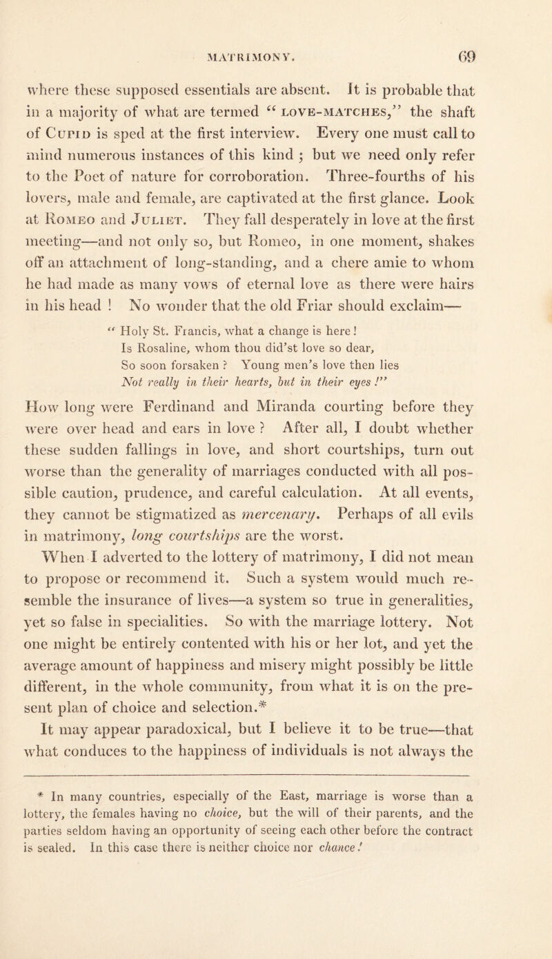 where these supposed essentials are absent, it is probable that in a majority of what are termed “ love-matches/’ the shaft of Curio is sped at the first interview. Every one must call to mind numerous instances of this kind ; but we need only refer to the Poet of nature for corroboration. Three-fourths of his lovers, male and female, are captivated at the first glance. Look at Romeo and Juliet. They fall desperately in love at the first meeting—and not only so, but Romeo, in one moment, shakes off an attachment of long-standing, and a chere amie to whom he had made as many vows of eternal love as there were hairs in his head ! No wonder that the old Friar should exclaim— “ Holy St. Francis, what a change is here! Is Rosaline, whom thou did’st love so dear. So soon forsaken ? Young men’s love then lies Not really in their hearts, but in their eyes /” How long were Ferdinand and Miranda courting before they were over head and ears in love ? After all, I doubt whether these sudden fallings in love, and short courtships, turn out worse than the generality of marriages conducted with all pos- sible caution, prudence, and careful calculation. At all events, they cannot be stigmatized as mercenary. Perhaps of all evils in matrimony, long courtships are the worst. When I adverted to the lottery of matrimony, I did not mean to propose or recommend it. Such a system would much re- semble the insurance of lives—a system so true in generalities, yet so false in specialities. So with the marriage lottery. Not one might be entirely contented with his or her lot, and yet the average amount of happiness and misery might possibly be little different, in the whole community, from what it is on the pre- sent plan of choice and selection.* It may appear paradoxical, but I believe it to be true—that what conduces to the happiness of individuals is not always the * In many countries, especially of the East, marriage is worse than a lottery, the females having no choice, but the will of their parents, and the parties seldom having an opportunity of seeing each other before the contract is sealed. In this case there is neither choice nor chance !