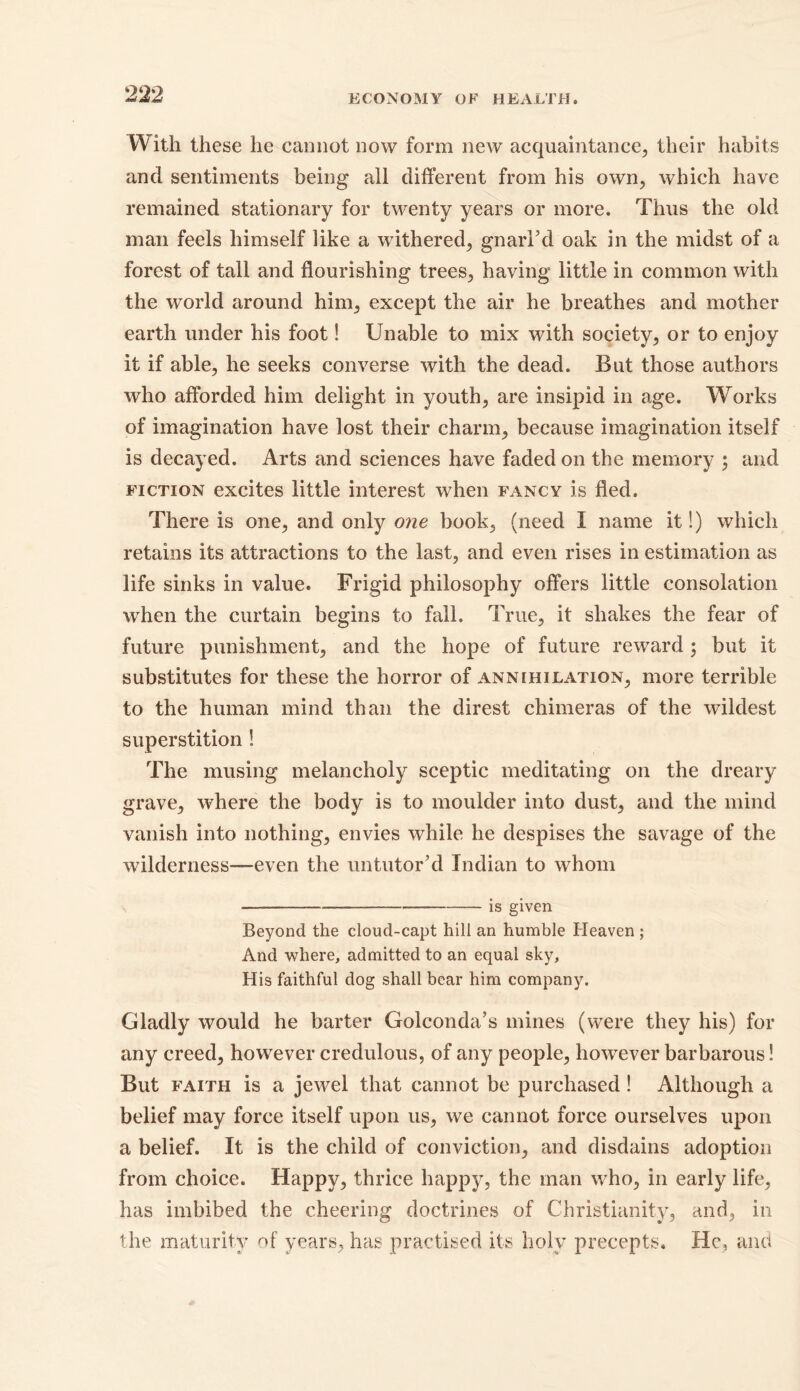 With these he cannot now form new acquaintance, their habits and sentiments being all different from his own, which have remained stationary for twenty years or more. Thus the old man feels himself like a withered, gnarl’d oak in the midst of a forest of tall and flourishing trees, having little in common with the world around him, except the air he breathes and mother earth under his foot! Unable to mix with society, or to enjoy it if able, he seeks converse with the dead. But those authors who afforded him delight in youth, are insipid in age. Works of imagination have lost their charm, because imagination itself is decayed. Arts and sciences have faded on the memory ; and fiction excites little interest when fancy is fled. There is one, and only one book, (need I name it!) which retains its attractions to the last, and even rises in estimation as life sinks in value. Frigid philosophy offers little consolation when the curtain begins to fall. True, it shakes the fear of future punishment, and the hope of future reward ; but it substitutes for these the horror of annihilation, more terrible to the human mind than the direst chimeras of the wildest superstition ! The musing melancholy sceptic meditating on the dreary grave, where the body is to moulder into dust, and the mind vanish into nothing, envies while he despises the savage of the wilderness—even the untutor’d Indian to whom is given Beyond the cloud-capt hill an humble Heaven ; And where, admitted to an equal sky. His faithful dog shall bear him company. Gladly would he barter Golconda’s mines (were they his) for any creed, however credulous, of any people, however barbarous! But faith is a jewel that cannot be purchased ! Although a belief may force itself upon us, we cannot force ourselves upon a belief. It is the child of conviction, and disdains adoption from choice. Happy, thrice happy, the man who, in early life, has imbibed the cheering doctrines of Christianity, and, in the maturity of years, has practised its holy precepts. He, and