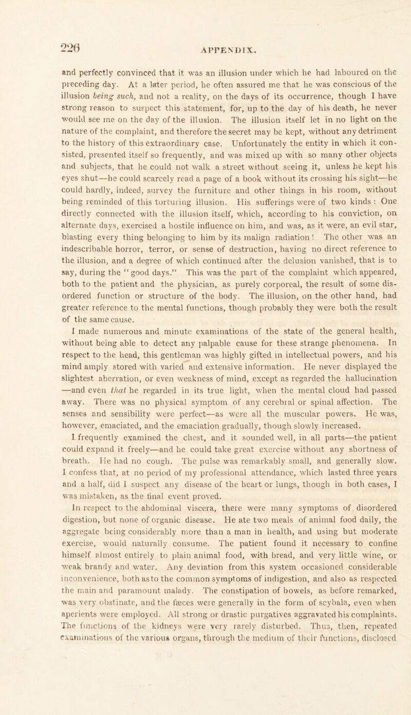 and perfectly convinced that it was an illusion under which he had laboured on the preceding day. At a later period, he often assured me that he was conscious of the illusion being such, and not a reality, on the days of its occurrence, though I have strong reason to suspect this statement, for, up to the day of his death, he never would see me on the day of the illusion. The illusion itself let in no light on the nature of the complaint, and therefore the secret may be kept, without any detriment to the history of this extraordinary case. Unfortunately the entity in which it con- sisted, presented itself so frequently, and was mixed up with so many other objects and subjects, that he could not walk a street without seeing it, unless he kept his eyes shut—he could scarcely read a page of a book without its crossing his sight—he could hardly, indeed, survey the furniture and other things in his room, without being reminded of this torturing illusion. His sufferings were of two kinds : One directly connected wdth the illusion itself, which, according to his conviction, on alternate days, exercised a hostile influence on him, and was, as it were, an evil star, blasting every thing belonging to him by its malign radiation! The other was an indescribable horror, terror, or sense of destruction, having no direct reference to the illusion, and a degree of which continued after the delusion vanished, that is to say, during the “good days.” This was the part of the complaint which appeared, both to the patient and the physician, as purely corporeal, the result of some dis- ordered function or structure of the body. The illusion, on the other hand, had greater reference to the mental functions, though probably they were both the result of the same cause. I made numerous and minute examinations of the state of the general health, without being able to detect any palpable cause for these strange phenomena. In respect to the head, this gentleman was highly gifted in intellectual powers, and his mind amply stored with varied and extensive information. He never displayed the slightest aberration, or even weakness of mind, except as regarded the hallucination —and even that he regarded in its true light, when the mental cloud had passed away. There was no physical symptom of any cerebial or spinal affection. The senses and sensibility were perfect—as were all the muscular powers. He was, however, emaciated, and the emaciation gradually, though slowly increased. I frequently examined the chest, and it sounded wrell, in all parts—the patient could expand it freely—and he could take great exercise without any shortness of breath. He had no cough. The pulse was remarkably small, and generally slow. I confess that, at no period of my professional attendance, which lasted three years and a half, did I suspect any disease of the heart or lungs, though in both cases, I was mistaken, as the final event proved. In respect to the abdominal viscera, there were many symptoms of disordered digestion, but none of organic disease. He ate two meals of animal food daily, the aggregate being considerably more than a man in health, and using but moderate exercise, would naturally consume. The patient found it necessary to confine himself almost entirely to plain animal food, with bread, and very little wine, or weak brandy and water. Any deviation from this system occasioned considerable inconvenience, both as to the common symptoms of indigestion, and also as respected the main and paramount malady. The constipation of bowels, as before remarked, was very obstinate, and the feeces were generally in the form of scybala, even when aperients were employed. All strong or drastic purgatives aggravated his complaints. The functions of the kidneys were very rarely disturbed. Thus, then, repeated examinations of the various organs, through the medium of their functions, disclosed