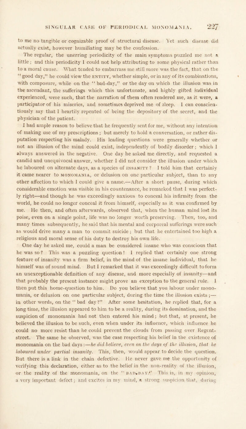SINGULAR CASK OF PERIODICAL MONOMANIA. 22/ to me no tangible or cognizable proof of structural disease. Yet such disease did actually exist, however humiliating may be the confession. The regular, the unerring periodicity of the main symptoms puzzled me not a little; and this periodicity I could not help attributing to some physical rather than to a moral cause. What tended to embarrass me still more was the fact, that on the <! good day,” he could view the entity, whether simple, or in any of its combinations, with composure, while on the “ bad-day,” or the day on which the illusion was in the ascendant, the sufferings which this unfortunate, and highly gifted individual experienced, were such, that the narration of them often rendered me, as it were, a participator of his miseries, and sometimes deprived me of sleep. I can conscien- tiously say that I heartily repented of being the depository of the secret, and the physician of the patient. I had ample reason to believe that he frequently sent for me, without any intention of making use of my prescriptions ; but merely to hold a conversation, or rather dis- putation respecting his malady. His leading questions were generally whether or not an illusion of the mind could exist, independently of bodily disorder; which I always answered in the negative. One day he asked me directly, and requested a candid and unequivocal answer, w-hether I did not consider the illusion under which he laboured on alternate days, as a species of insanity ? I told him that certainly it came nearer to monomania, or delusion on one particular subject, than to any other affection to which I could give a name.—After a short pause, during which considerable emotion was visible in his countenance, he remarked that I was perfect- ly right—and though he was exceedingly anxious to conceal his infirmity from the world, he could no longer conceal it from himself, especially as it was confirmed by me. He then, and often afterwards, observed that, when the human mind lost its poise, even on a single point, life was no longer worth preserving. Then, too, and many times subsequently, he said that his mental and corporeal sufferings 'were such as would drive many a man to commit suicide ; but that he entertained too high a religious and moral sense of his duty to destroy his own life. One day he asked me, could a man be considered insane who was conscious that he was so ? This was a puzzling question ! I replied that certainly one strong feature of insanity was a firm belief, in the mind of the insane individual, that he himself was of sound mind. But I remarked that it was exceedingly difficult to form an unexceptionable definition of any disease, and more especially of insanity—and that probably the present instance might prove an exception to the general rule. I then put this home-question to him. Do you believe that you labour under mono- mania, or delusion on one particular subject, during the time the illusion exists ;— in other words, on the “bad day?” After some hesitation, he replied that, for a long time, the illusion appeared to him to be a reality, during its domination, and the suspicion of monomania had not then entered his mind; but that, at present, he believed the illusion to be such, even when under its influence, which influence he could no more resist than he could prevent the clouds from passing over Regent- street. The same he observed, was the case respecting his belief in the existence of monomania on the bad days:—he did believe, even on the days of the illusion, that he laboured under partial insanity. This, then, would appear to decide the question. But there is a link in the chain defective. He never gave me the opportunity of verifying this declaration, either as to the belief in the non-reality of the illusion, or the reality of the monomania, on the “ bad*day.;> This is, in my opinion, a very important defect; and excites in my mind, a strong suspicion that, during