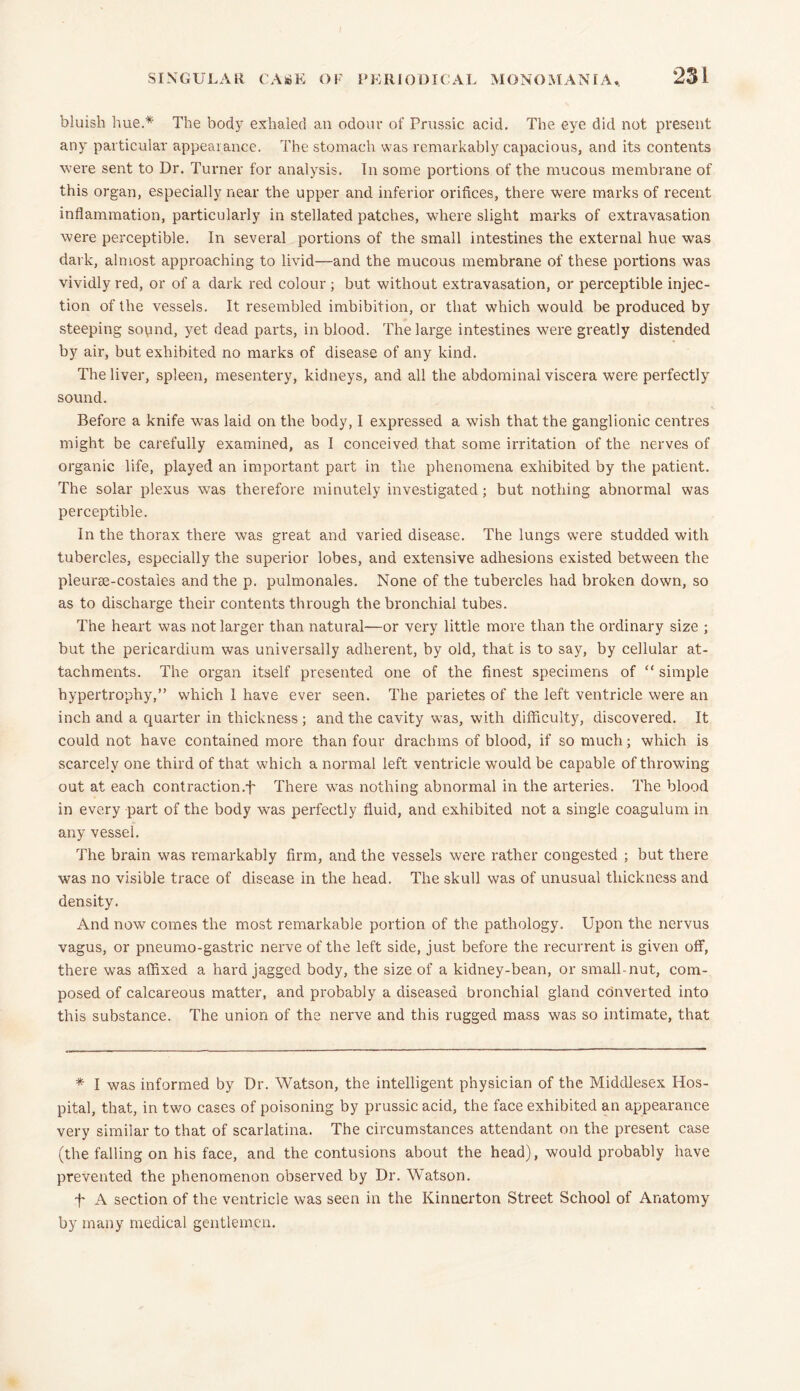 bluish hue.* The body exhaled an odour of Prussic acid. The eye did not present any particular appearance. The stomach was remarkably capacious, and its contents were sent to Dr. Turner for analysis. In some portions of the mucous membrane of this organ, especially near the upper and inferior orifices, there were marks of recent inflammation, particularly in stellated patches, where slight marks of extravasation were perceptible. In several portions of the small intestines the external hue was dark, almost approaching to livid—and the mucous membrane of these portions was vividly red, or of a dark red colour; but without extravasation, or perceptible injec- tion of the vessels. It resembled imbibition, or that which would be produced by steeping soyind, yet dead parts, in blood. The large intestines were greatly distended by air, but exhibited no marks of disease of any kind. The liver, spleen, mesentery, kidneys, and all the abdominal viscera were perfectly sound. Before a knife was laid on the body, I expressed a wish that the ganglionic centres might be carefully examined, as I conceived that some irritation of the nerves of organic life, played an important part in the phenomena exhibited by the patient. The solar plexus was therefore minutely investigated; but nothing abnormal was perceptible. In the thorax there was great and varied disease. The lungs were studded with tubercles, especially the superior lobes, and extensive adhesions existed between the pleuroe-costaies and the p. pulmonales. None of the tubercles had broken down, so as to discharge their contents through the bronchial tubes. The heart was not larger than natural—or very little more than the ordinary size ; but the pericardium was universally adherent, by old, that is to say, by cellular at- tachments. The organ itself presented one of the finest specimens of “ simple hypertrophy,” which 1 have ever seen. The parietes of the left ventricle were an inch and a quarter in thickness; and the cavity was, with difficulty, discovered. It could not have contained more than four drachms of blood, if so much; which is scarcely one third of that which a normal left ventricle would be capable of throwing out at each contraction.t There was nothing abnormal in the arteries. The blood in every part of the body was perfectly fluid, and exhibited not a single coagulum in any vessel. The brain was remarkably firm, and the vessels were rather congested ; but there was no visible trace of disease in the head. The skull was of unusual thickness and density. And now comes the most remarkable portion of the pathology. Upon the nervus vagus, or pneumo-gastric nerve of the left side, just before the recurrent is given off, there was affixed a hard jagged body, the size of a kidney-bean, or small-nut, com- posed of calcareous matter, and probably a diseased bronchial gland converted into this substance. The union of the nerve and this rugged mass was so intimate, that * I was informed by Dr. Watson, the intelligent physician of the Middlesex Hos- pital, that, in two cases of poisoning by prussic acid, the face exhibited an appearance very similar to that of scarlatina. The circumstances attendant on the present case (the falling on his face, and the contusions about the head), would probably have prevented the phenomenon observed by Dr. Watson. f A section of the ventricle was seen in the Kinnerton Street School of Anatomy by many medical gentlemen.
