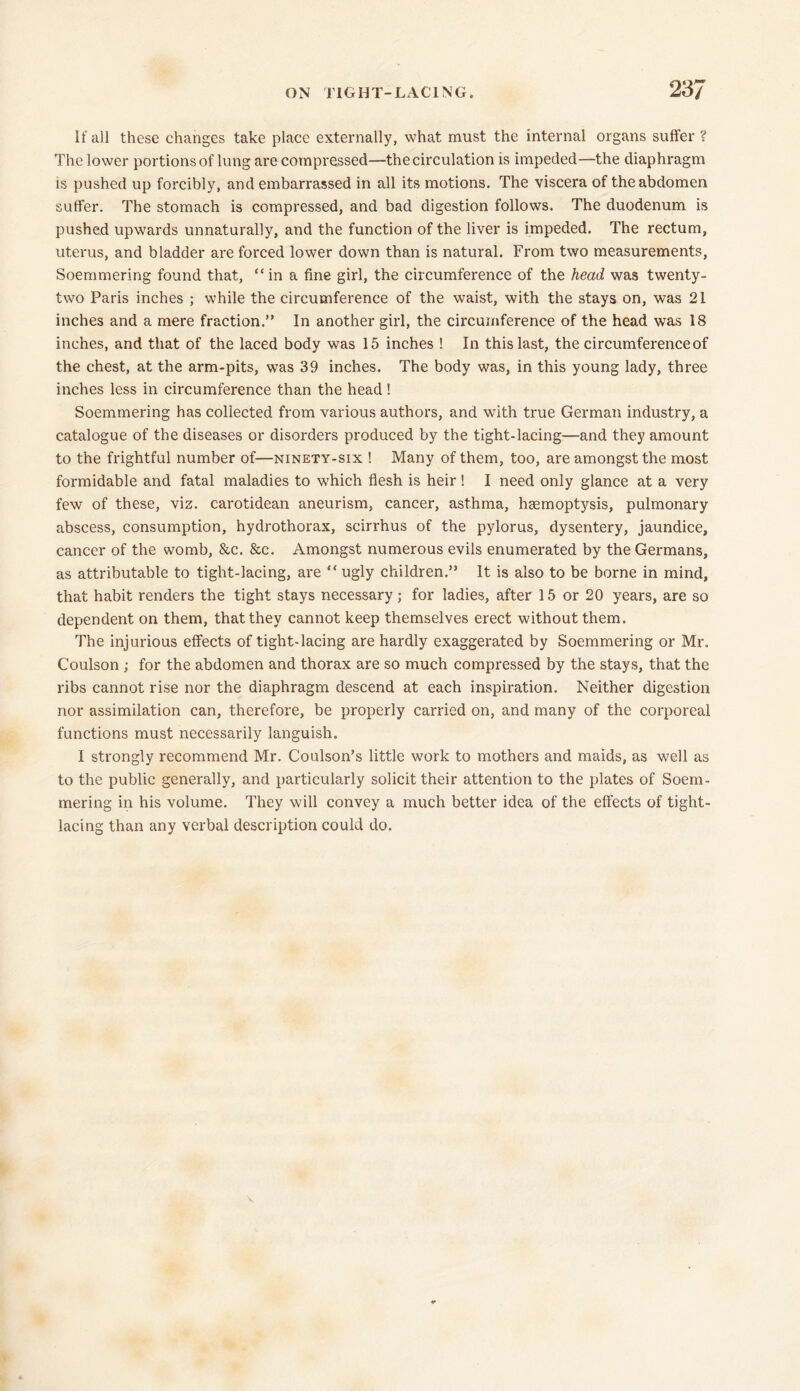 If ail these changes take place externally, what must the internal organs suffer ? The lower portions of lung are compressed—the circulation is impeded—the diaphragm is pushed up forcibly, and embarrassed in all its motions. The viscera of the abdomen suffer. The stomach is compressed, and bad digestion follows. The duodenum is pushed upwards unnaturally, and the function of the liver is impeded. The rectum, uterus, and bladder are forced lower down than is natural. From two measurements, Soemmering found that, “in a fine girl, the circumference of the head was twenty- two Paris inches ; while the circumference of the waist, with the stays on, was 21 inches and a mere fraction.” In another girl, the circumference of the head was 18 inches, and that of the laced body was 15 inches ! In this last, the circumference of the chest, at the arm-pits, was 39 inches. The body was, in this young lady, three inches less in circumference than the head ! Soemmering has collected from various authors, and with true German industry, a catalogue of the diseases or disorders produced by the tight-lacing—and they amount to the frightful number of—ninety-six ! Many of them, too, are amongst the most formidable and fatal maladies to which flesh is heir ! I need only glance at a very few of these, viz. carotidean aneurism, cancer, asthma, hsemoptysis, pulmonary abscess, consumption, hydrothorax, scirrhus of the pylorus, dysentery, jaundice, cancer of the womb, &c. &c. Amongst numerous evils enumerated by the Germans, as attributable to tight-lacing, are “ ugly children.” It is also to be borne in mind, that habit renders the tight stays necessary; for ladies, after 15 or 20 years, are so dependent on them, that they cannot keep themselves erect without them. The injurious effects of tight-lacing are hardly exaggerated by Soemmering or Mr. Coulson ; for the abdomen and thorax are so much compressed by the stays, that the ribs cannot rise nor the diaphragm descend at each inspiration. Neither digestion nor assimilation can, therefore, be properly carried on, and many of the corporeal functions must necessarily languish. I strongly recommend Mr. Coulson’s little work to mothers and maids, as well as to the public generally, and particularly solicit their attention to the plates of Soem- mering in his volume. They will convey a much better idea of the effects of tight- lacing than any verbal description could do.