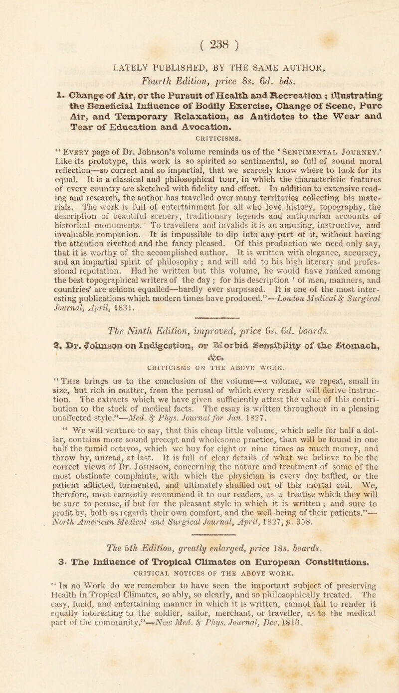 LATELY PUBLISHED, BY THE SAME AUTHOR, Fourth Edition, price 8s. 6d. bds. Is Change of Air, or the Pursuit of Health and Recreation ? illustrating the Beneficial Influence of Bodily Exercise, Change of Scene, Pure Air, and Temporary Relaxation, as Antidotes to the Wear and Tear of Education and Avocation. CRITICISMS. Every page of Dr. Johnson’s volume reminds us of the * Sentimental Journey.’ Like its prototype, this work is so spirited so sentimental, so full of sound moral reflection—so correct and so impartial, that we scarcely know where to look for its equal. It is a classical and philosophical tour, in which the characteristic features of every country are sketched with fidelity and effect. In addition to extensive read- ing and research, the author has travelled over many territories collecting his mate- rials. The work is full of entertainment for all who love history, topography, the description of beautiful scenery, traditionary legends and antiquarian accounts of historical monuments. To travellers and invalids it is an amusing, instructive, and invaluable companion. It is impossible to dip into any part of it, without having the attention rivetted and the fancy pleased. Of this production we need only say, that it is worthy of the accomplished author. It is written with elegance, accuracy, and an impartial spirit of philosophy ; and will add to his high literary and profes- sional reputation. Had he written but this volume, he would have ranked among the best topographical writers of the day ; for his description ‘ of men, manners, and countries’ are seldom equalled—hardly ever surpassed. It is one of the most inter- esting publications which modern times have produced.”—London Medical fy Surgical Journal, April, 1831. The Ninth Edition, improved, price 6s. 6d. boards. 2. Dr. Johnson on Indigestion, or Morbid Sensibility of the Stomach, &c. CRITICISMS ON THE ABOVE WORK. This brings us to the conclusion of the volume—a volume, we repeat, small in size, but rich in matter, from the perusal of which every reader will derive instruc- tion. The extracts which we have given sufficiently attest the value of this contri- bution to the stock of medical facts. The essay is written throughout in a pleasing unaffected style.”—Med. fy Phys. Journal for Jan. 1827. “ We will venture to say, that this cheap little volume, which sells for half a dol- lar, contains more sound precept and wholesome practice, than will be found in one half the tumid octavos, which we buy for eight or nine times as much money, and throw by, unread, at last. It is full of clear details of what we believe to be the correct views of Dr. Johnson, concerning the nature and treatment of some of the most obstinate complaints, with which the physician is every day baffled, or the patient afflicted, tormented, and ultimately shuffled out of this mortal coil. We, therefore, most earnestly recommend it to our readers, as a treatise which they will be sure to peruse, if but for the pleasant style in which it is written ; and sure to profit by, both as regards their own comfort, and the well being of their patients.”—- North American Medical and Surgical Journal, April, 1827,p. 358. The 6th Edition, greatly enlarged, price 18s. boards. 3. The Influence of Tropical Climates on European Constitutions. CRITICAL NOTICES OF THE ABOVE WORK. In no Work do we remember to have seen the important subject of preserving Health in Tropical Climates, so ably, so clearly, and so philosophically treated. The easy, lucid, and entertaining manner in which it is written, cannot fail to render it equally interesting to the soldier, sailor, merchant, or traveller, as to the medical part of the community.”—New Med. If Phys. Journal, Dec. 1813.