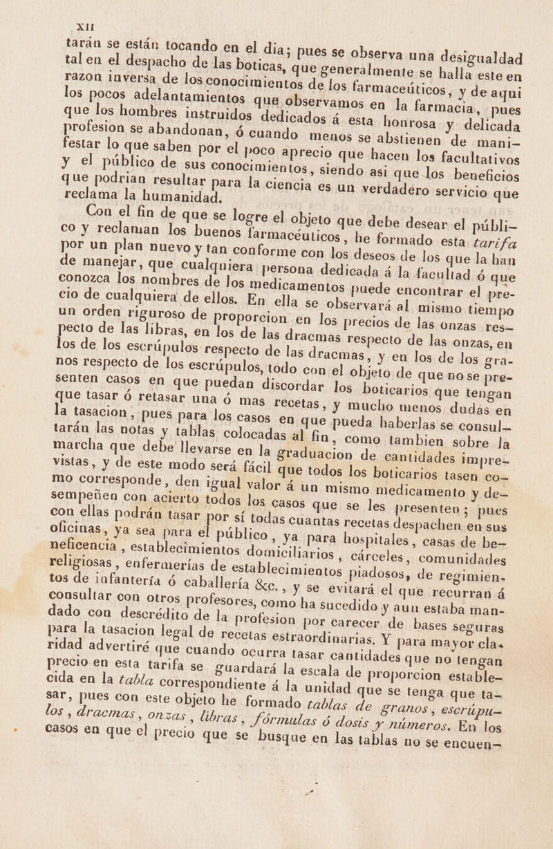 tarán se están tocando en el dia; pues se observa una desigualdad tal en el despacho de las boticas, que generalmente se halla este en razon inversa de los conocimientos de los farmaceúticos, y de aqui los pocos adelantamientos que observamos en la farmacia, pues que los hombres instruidos dedicados á esta honrosa y delicada profesion se abandonan, ó cuando menos se abstienen de mani- festar lo que saben por el poco aprecio que hacen los facultativos y el público de sus conocimientos, siendo asi que los beneficios que podrian resultar para la ciencia es un verdadero servicio que reclama la humanidad. Con el fin de que se logre el objeto que debe desear el públi- co y reclaman los buenos larmacéuticos , he formado esta tarifa pecto de las libras, en los de las dracmas respecto de las onzas, en los de los escrúpulos respecto de las dracmas, y en los de los gra- nos respecto de los escrúpulos, todo con el objeto de que no se pre- senten casos en que puedan discordar los boticarios que tengan que tasar ó retasar una ó mas recetas, y mucho menos dudas en la tasacion , pues para los casos en que pueda haberlas se consul tarán las notas y tablas. colocadas a] fin, como tambien sobre la marcha que debe llevarse en la graduacion de cantidades impre- vistas, y de este modo será fácil que todos los boticarios tasen co- mo corresponde, den igual valor á un mismo medicamento y de sempeñen con acierto todos los casos que se les presenten; pues con ellas podrán tasar por sí todas cuantas recetas despachen en sus oficinas, ya sea para el público, ya para hospitales, casas de be- neficencia , establecimientos domiciliarios , cárceles , comunidades religiosas , enfermerías de establecimientos piadosos, de regimien» tos de infantería ó caballería 8cc. , y se evitará el que recurran á consultar con otros profesores, como ha sucedido y aun estaba man- dado con descrédito de la profesion por carecer de bases seguras para la tasacion legal de recetas estraordinarias, Y para mayor cla, ridad advertiré que cuando ocurra tasar cantidades que no tengan precio en esta tarifa se guardará la escala de proporcion estable- cida en la tabla correspondiente á la unidad que se tenga que ta- sar, pues con este objeto he formado tablas de granos, escrúpu— los , dracmas , onzas, libras, Jórmulas ó dosis y números. En los casos en que el precio que se busque en las tablas no se encuen=