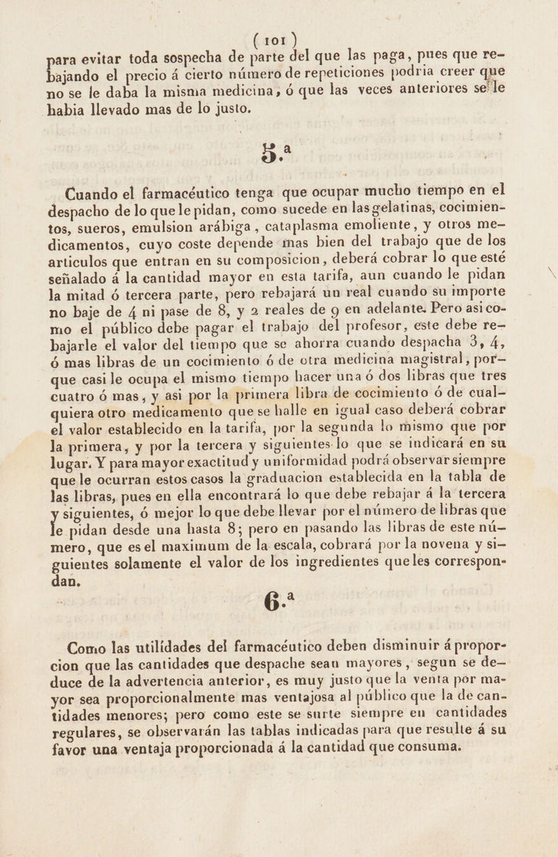 para evitar toda sospecha de E del que las paga, pues que re- bajando el precio á cierto número de repeticiones podria creer que no se le daba la misma medicina, ó que las veces anteriores se le habia llevado mas de lo justo. EN | Cuando el farmacéutico tenga que ocupar mucho tiempo en el despacho de lo quele pidan, como sucede en las gelatinas, cocimien- tos, sueros, emulsion arábiga, cataplasma emoliente, y Otros me- dicamentos, cuyo coste depende mas bien del trabajo que de los articulos que entran en su composicion, deberá cobrar lo que esté señalado á la cantidad mayor en esta tarifa, aun cuando le pidan la mitad ó tercera parte, pero rebajará un real cuando su importe no baje de 4 ni pase de 8, y 2 reales de y en adelante. Pero asi co- mo el público debe pagar el trabajo del profesor, este debe re- bajarle el valor del tiempo que se ahorra cuando despacha 3, 4, ó mas libras de un cocimiento ó de otra medicina magistral, por— que casi le ocupa el mismo tiempo hacer una ó dos libras que tres cuatro ó mas, y asi por la primera libra de cocimiento ó de cual- quiera otro medicamento que se halle en igual caso deberá cobrar el valor establecido en la tarifa, por la segunda lo mismo que por la primera, y por la tercera y siguientes lo que se indicará en su lugar. Y para mayor exactitud y un ¡formidad podrá observar siempre que le ocurran estos casos la graduacion establecida en la tabla de las libras, pues en ella encontrará lo que debe rebajar á la tercera ras ó mejor lo que debe llevar por el número de libras que e pidan desde una hasta 8; pero en pasando las libras de este nú— mero, que esel maximum de la. escala, cobrará por la novena y si— guientes solamente el valor de los ingredientes queles correspon- dan. 6. Como las utilidades del farmacéutico deben disminuir á propor- cion que las cantidades que despache seau mayores, segun se de— duce de la advertencia anterior, es muy justo que la venta por ma- yor sea proporcionalmente mas ventajosa al público que la de can- tidades menores; pero como este se surte siempre en cantidades regulares, se observarán las tablas indicadas para que resulte á su favor una ventaja proporcionada á la cantidad que consuma.