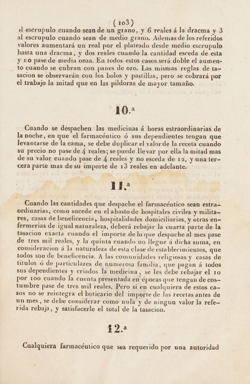 al escrupulo cuando sean de un grano, y 6 reales á la dracma y 3 al escrupulo cuando sean de medio grano, Ademas de los referidos valores aumentará un real por el plateado desde medio escrupulo hasta una dracma, y dos reeles cuando la cantidad esceda de esta y no pase de media onza. En todos estos casos será doble el aumen- to cuando se cubran con panes de oro. Las mismas reglas de ta= sacion se observarán con los bolos y pastillas, pero se cobrará por el trabajo la mitad que en las pildoras de mayor tamaño. 10. Cuando se despachen las medicinas á horas estraordinarias de la noche, en que el farmacéutico ó sus dependientes tengan que levantarse de la cama, se debe duplicar el valorde la receta cuando su precio no pase de 4 reales; se puede lle var por ella la mitad mas de su valor cuando pase de 4 reales y no esceda de 12, y una ter- cera parte mas desu importe de 13 reales en adelante. UN Cuando las cantidades que despache el farmacéutico sean estra ordinarias, como sucede en el abasto de hospitales civiles y milita res, casas de beneficencia, hospitalidades domiciliarias, y otras en- fermerias de igual naturaleza, deberá rebajar la cuarta parte de la tasación exacta cuando el importe delo que despache al mes pase de tres mil reales, y la quinta cuando no llegue á dicha suma, en consideracion á la naturaleza de esta clase de establecimientos, que todos són de beneficencia. A las comunidades religiosas y casas de titulos ó de particulares de humerosa familia, que pagan á todos sus dependientes y criados la medicina, se les debe rebajar el 10 por 100 cuando la cuenta presentada en épocas que tengan de cos tumbre pase de tres mil reales. Pero si en cualquiera de estos ca— sos no se reintegra el boticario del importe de las recetas antes de un mes, se debe considerar como nula y de ningun valor la refe- rida rebaja, y satisfacerle el total de la tasacion. EZ Cualquiera farmacéutico que sea requerido por una autoridad e