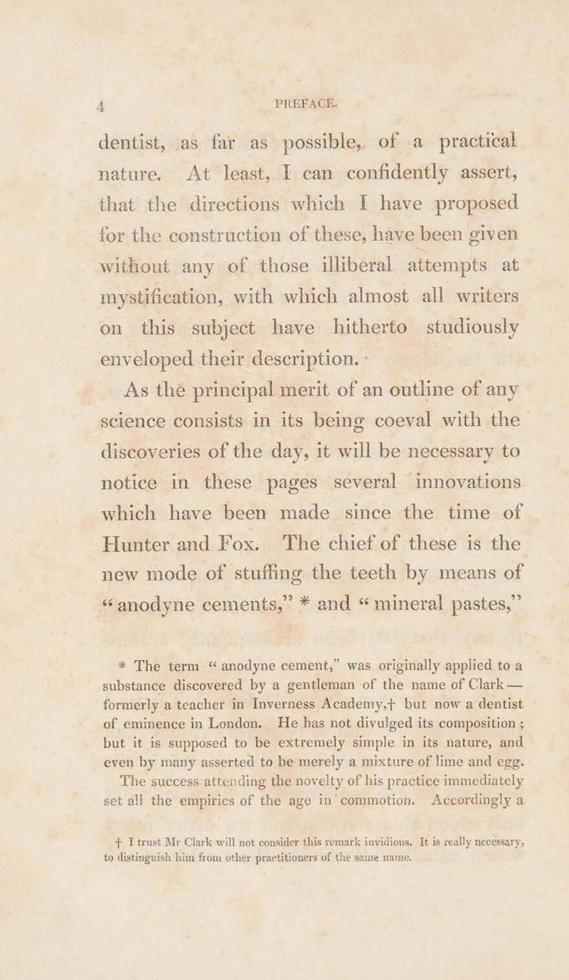 dentist, as far as possible, of a practical nature. At least, I can confidently assert, that the directions which I have proposed for the construction of these, have been elven without any of those iliberal attempts at. mystification, with which almost all writers on this subject have hitherto studiously enveloped their description. : | As thé principal merit of an outline of any science consists in its being coeval with the discoveries of the day, it will be necessary to notice in these pages several ‘innovations which have been made since the time of Hunter and Fox. The chief of these is the new mode of stuffing the teeth by means of ‘anodyne cements,’ * and “ mineral pastes,’ * The term “ anodyne cement,” was originally applied toa substance discovered by a gentleman of the name of Clark — formerly a teacher in Inverness Academy,t+ but now a dentist of eminence in London. He has not divulged its composition ; but it is supposed to be extremely simple in its nature, and even by many asserted to be merely a mixture of lime and egg. The success attending the novelty of his practice immediately set all the empirics of the age in’commotion. Accordingly a + I trust Mr Clark will not consider this remark invidious, It is really necessary, to distinguish him from other practitioners of the same name.