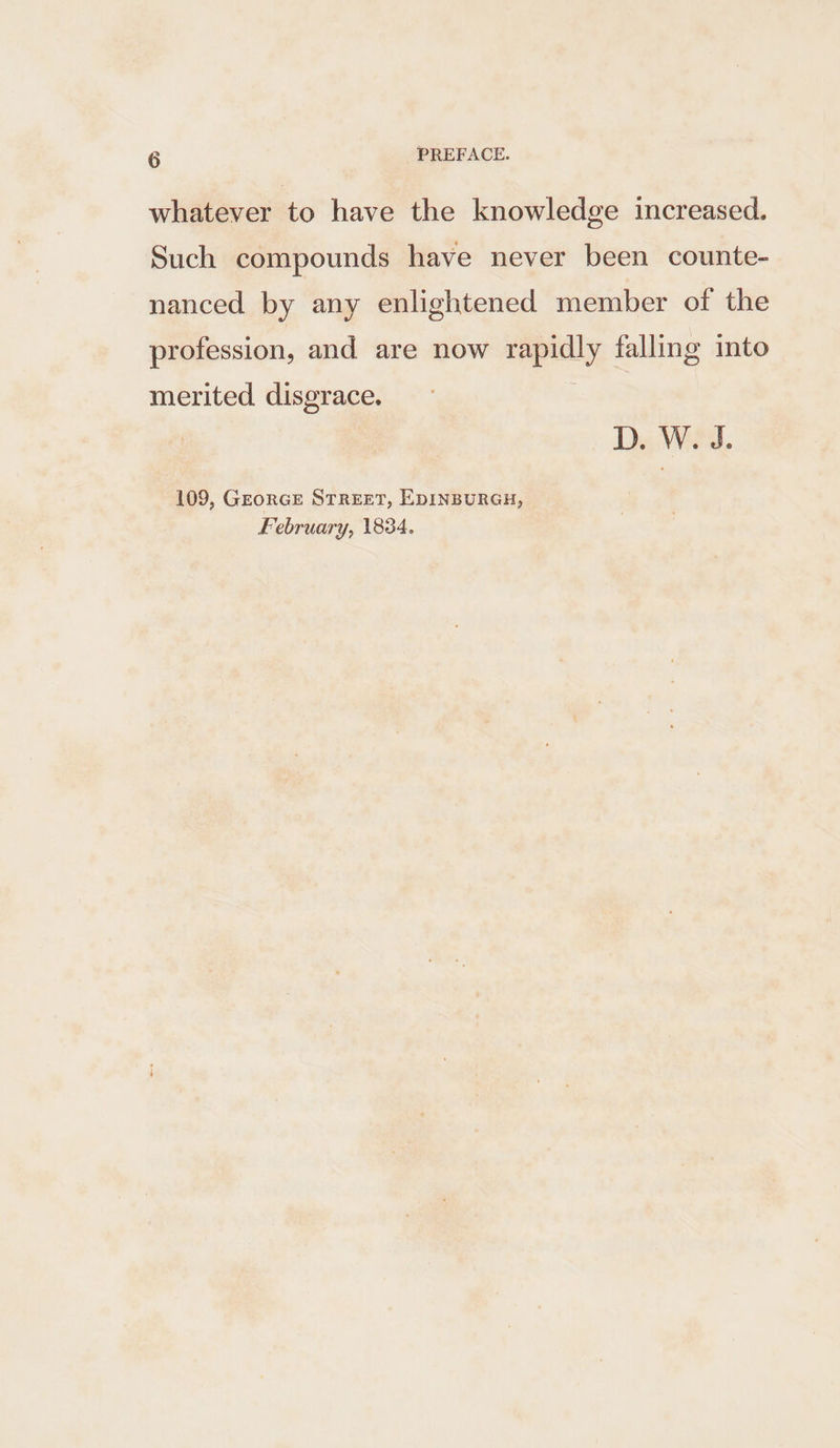 whatever to have the knowledge increased. Such compounds have never been counte- nanced by any enlightened member of the profession, and are now rapidly falling into merited disgrace. D. W. J. 109, GEORGE STREET, EDINBURGH, February, 1834.