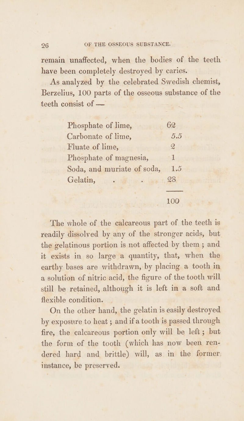 remain unaffected, when the bodies of the teeth have been completely destroyed by caries. As analyzed by the celebrated Swedish chemist, Berzelius, 100 parts of the osseous substance of the teeth consist of — Phosphate of lime, 62 Carbonate of lime, SS Fluate of lime, Q Phosphate of magnesia, dL Soda, and muriate of soda, 1.5 Gelatin, ; ‘a tate 28 100 The whole of the calcareous part of the teeth is readily dissolved by any of the stronger acids, but the gelatinous portion is not affected by them ; and it exists in so large a quantity, that, when the earthy bases are withdrawn, by placing a tooth in a solution of nitric acid, the figure of the tooth will still be retained, although it is left in a soft and flexible condition. On the other hand, the gelatin is easily destroyed by exposure to heat; and if a tooth is passed through fire, the calcareous portion only will be left; but the form of the tooth (which has now been ren- dered hard and brittle) will, as in the former instance, be preserved.