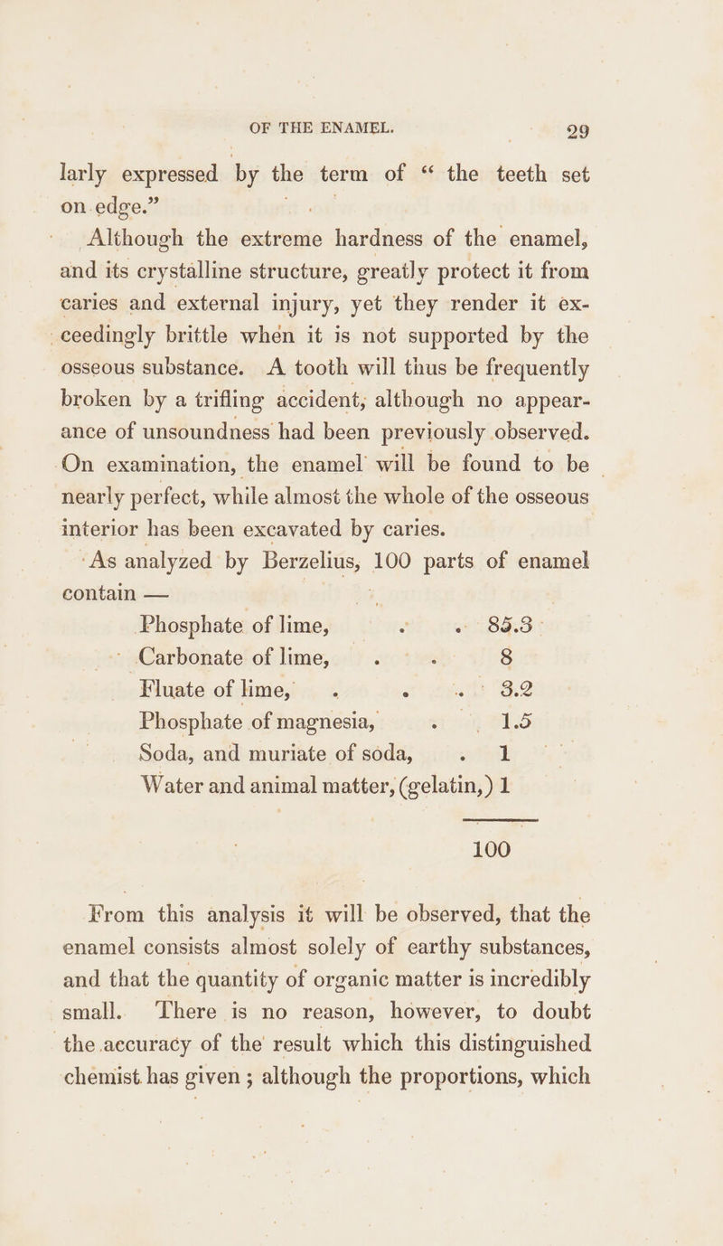 larly expressed ‘by the term of “ the teeth set on. edge.” : Although the extreme hardness of the enamel, and its crystalline structure, greatly protect it from caries and external injury, yet they render it ex- _ceedingly brittle when it is not supported by the osseous substance. A tooth will thus be frequently broken by a trifling accident, although no appear- ance of unsoundness had been previously observed. On examination, the enamel will be found to be | nearly perfect, while almost the whole of the osseous interior has been excavated by caries. | “As analyzed by Berzelius,, 100 parts of enamel contain — Phosphate of lime, . « 89.3° ~ Carbonate of lime, co , 8 Fluate of lime, .« ‘ atts 2 Phosphate of magnesia, ore BRS Soda, and muriate of soda, » ik Water and animal matter, (gelatin, ) 1 100 From this analysis it will be observed, that the enamel consists almost solely of earthy substances, and that the quantity of organic matter is incredibly small. There is no reason, however, to doubt the accuracy of the result which this distinguished chemist. has given ; although the proportions, which