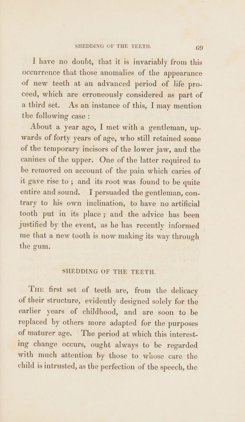 I have no doubt, that it is invariably from this occurrence that those anomalies of the appearance. of new teeth at an advanced period of life pro- ceed, which are erroneously considered as part of a third set. As an instance of this, I may mention the following case : About a year ago, I met with a gentleman, up- wards of forty years of age, who still retained some of the temporary incisors of the lower jaw, and the canines of the upper. One of the latter required to be removed on account of the pain which caries of it gave rise to ; and its root was found to be quite entire and sound. I persuaded the gentleman, con- trary to his own inclination, to have no artificial tooth put in its place; and the advice has been justified by the event, as he has recently informed me that a new tooth is now making its way through the gum. SHEDDING OF THE TEETH. ne first set of teeth are, from the delicacy of their structure, evidently designed solely for the earlier years of childhood, and are soon to be replaced by others more adapted for the purposes of maturer age. The period at which this interest- ing change occurs, ought always to be regarded with much attention by those to whose care the child is intrusted, as the perfection of the speech, the