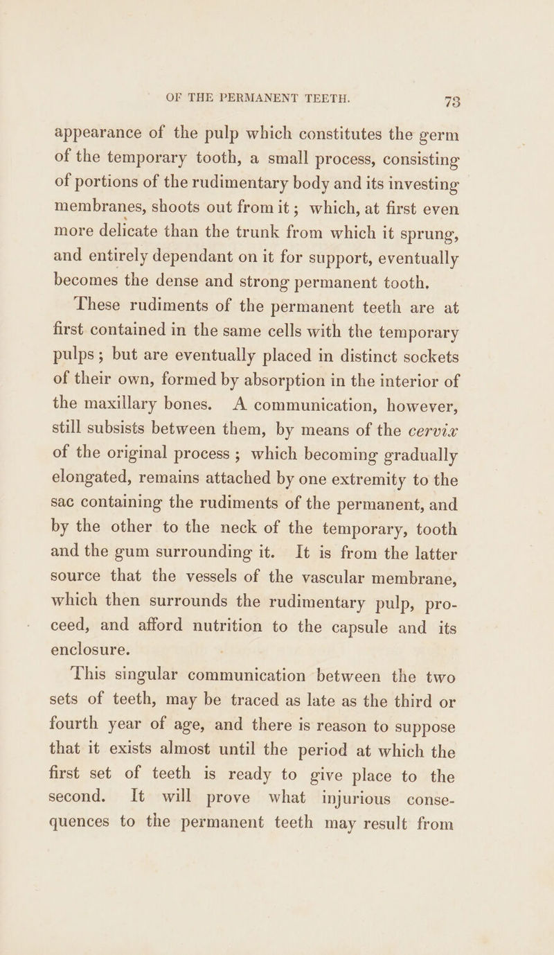 appearance of the pulp which constitutes the germ of the temporary tooth, a small process, consisting of portions of the rudimentary body and its investing membranes, shoots out from it; which, at first even more delicate than the trunk from which it sprung, and entirely dependant on it for support, eventually becomes the dense and strong permanent tooth, These rudiments of the permanent teeth are at first contained in the same cells with the temporary pulps; but are eventually placed in distinct sockets of their own, formed by absorption in the interior of the maxillary bones. A communication, however, still subsists between them, by means of the cervix of the original process ; which becoming gradually elongated, remains attached by one extremity to the sac containing the rudiments of the permanent, and by the other to the neck of the temporary, tooth and the gum surrounding it. It is from the latter source that the vessels of the vascular membrane, which then surrounds the rudimentary pulp, pro- ceed, and afford nutrition to the capsule and _ its enclosure. This singular communication between the two sets of teeth, may be traced as late as the third or fourth year of age, and there is reason to suppose that it exists almost until the period at which the first set of teeth is ready to give place to the second. It will prove what injurious conse- quences to the permanent teeth may result from