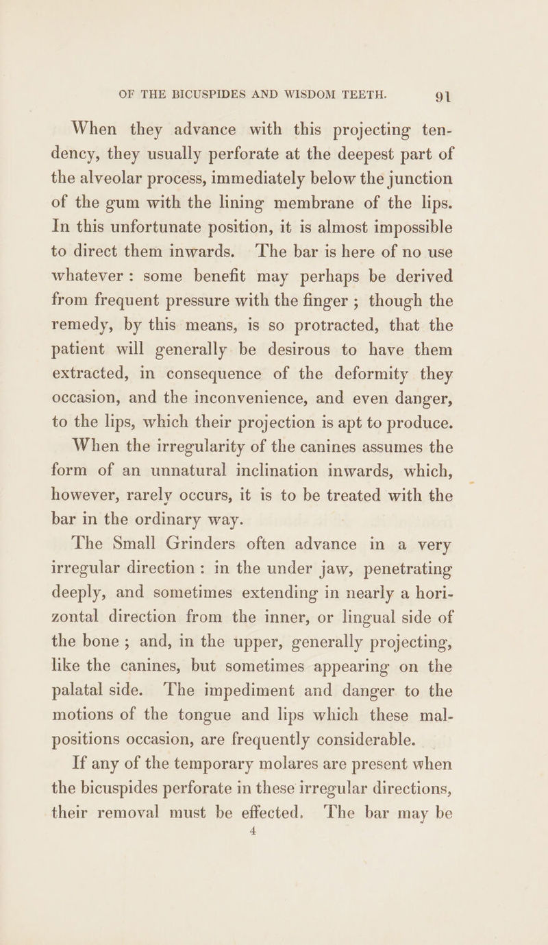 When they advance with this projecting ten- dency, they usually perforate at the deepest part of the alveolar process, immediately below the junction of the gum with the lining membrane of the lips. In this unfortunate position, it is almost impossible to direct them inwards. ‘The bar is here of no use whatever : some benefit may perhaps be derived from frequent pressure with the finger ; though the remedy, by this means, is so protracted, that the patient will generally be desirous to have them extracted, in consequence of the deformity they occasion, and the inconvenience, and even danger, to the lips, which their projection is apt to produce. When the irregularity of the canines assumes the form of an unnatural inclination inwards, which, however, rarely occurs, it is to be treated with the bar in the ordinary way. The Small Grinders often advance in a very irregular direction : in the under jaw, penetrating deeply, and sometimes extending in nearly a hori- zontal direction from the inner, or lingual side of the bone ; and, in the upper, generally projecting, like the canines, but sometimes appearing on the palatal side. The impediment and danger to the motions of the tongue and lips which these mal- positions occasion, are frequently considerable. If any of the temporary molares are present when the bicuspides perforate in these irregular directions, their removal must be effected. ‘The bar may be 4