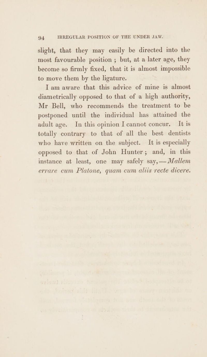 slight, that they may easily be directed into the most favourable position ; but, at a later age, they become so firmly fixed, that it is almost impossible to move them by the ligature. I am aware that this advice of mine is almost diametrically opposed to that of a high authority, Mr Bell, who recommends the treatment to be postponed until the individual has attained the adult age. In this opinion I cannot concur. It is totally contrary to that of all the best dentists who have written on the subject. It is especially opposed to that of John Hunter; and, in this instance at least, one may safely say,—Mallem errare cum Platone, quam cum aliis recte dicere.