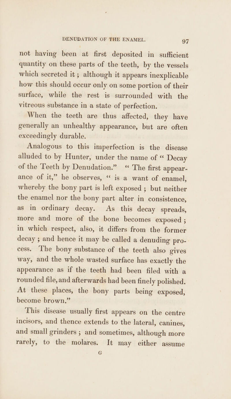 not having been at first deposited in sufficient quantity on these parts of the teeth, by the vessels which secreted it ; although it appears inexplicable how this should occur only on some portion of their surface, while the rest is surrounded with the vitreous substance in a state of perfection. When the teeth are thus affected, they have generally an unhealthy appearance, but are often exceedingly durable. Analogous to this imperfection is the disease alluded to by Hunter, under the name of “ Decay of the Teeth by Denudation.” “ The first appear- ance of it,” he observes, “ is a want of enamel, whereby the bony part is left exposed ; but neither the enamel nor the bony part alter in consistence, as in ordinary decay. As this decay spreads, more and more of the bone becomes exposed ; in which respect, also, it differs from the former decay ; and hence it may be called a denuding pro- cess. ‘The bony substance of the teeth also gives way, and the whole wasted surface has exactly the appearance as if the teeth had been filed with a rounded file, and afterwards had been finely polished. At these places, the bony parts being exposed, become brown.” This disease usually first appears on the centre incisors, and thence extends to the lateral, canines, and small grinders ; and sometimes, although more rarely, to the molares. It may either assume G