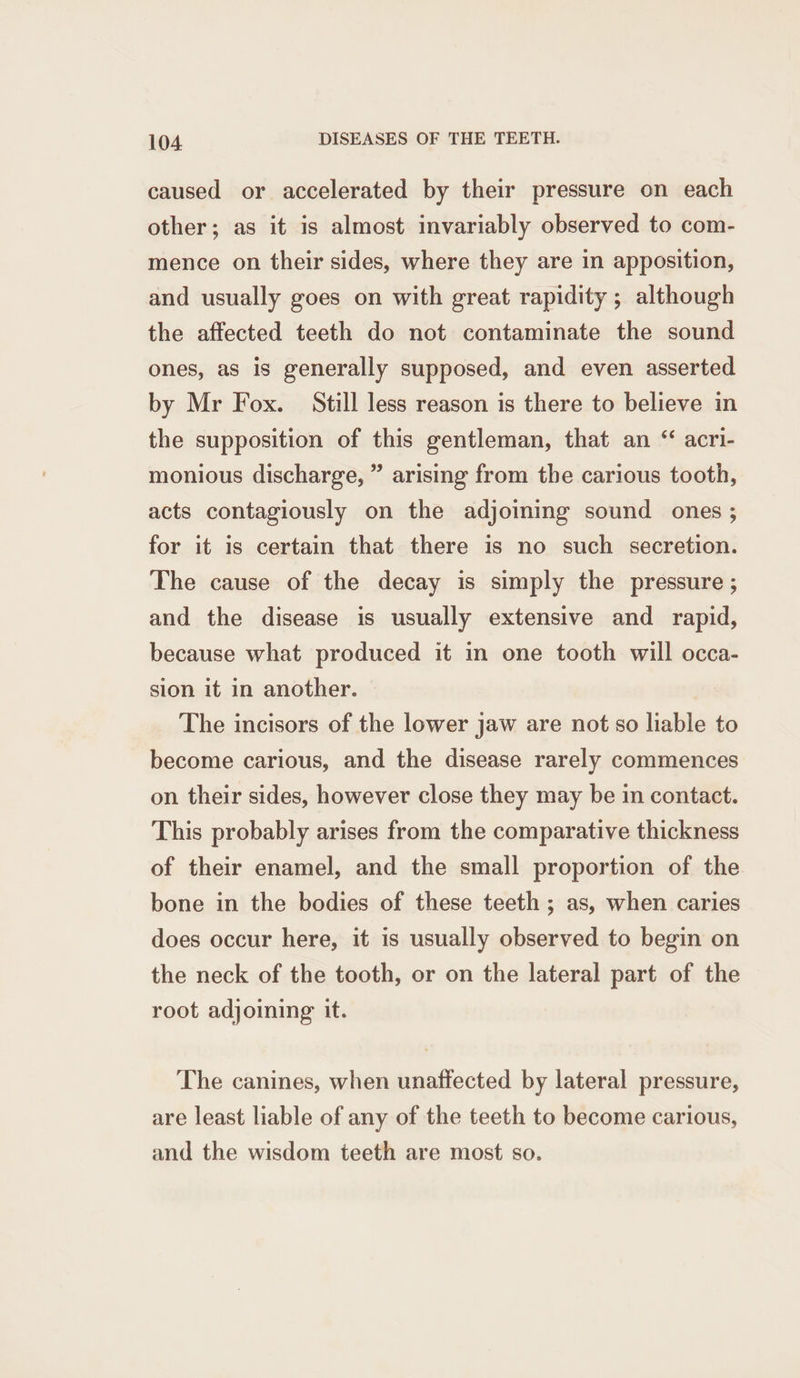 caused or accelerated by their pressure on each other; as it is almost invariably observed to com- mence on their sides, where they are in apposition, and usually goes on with great rapidity ; although the affected teeth do not contaminate the sound ones, as is generally supposed, and even asserted by Mr Fox. Still less reason is there to believe in the supposition of this gentleman, that an “ acri- monious discharge, ” arising from the carious tooth, acts contagiously on the adjoining sound ones; for it is certain that there is no such secretion. The cause of the decay is simply the pressure ; and the disease is usually extensive and rapid, because what produced it in one tooth will occa- sion it in another. The incisors of the lower jaw are not so liable to become carious, and the disease rarely commences on their sides, however close they may be in contact. This probably arises from the comparative thickness of their enamel, and the small proportion of the bone in the bodies of these teeth ; as, when caries does occur here, it is usually observed to begin on the neck of the tooth, or on the lateral part of the root adjoining it. The canines, when unaffected by lateral pressure, are least liable of any of the teeth to become carious, and the wisdom teeth are most so.