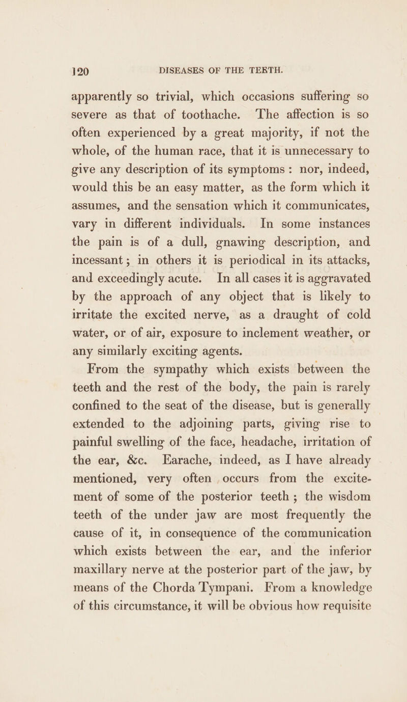 apparently so trivial, which occasions suffering so severe as that of toothache. ‘The affection is so often experienced by a great majority, if not the whole, of the human race, that it is unnecessary to give any description of its symptoms: nor, indeed, would this be an easy matter, as the form which it assumes, and the sensation which it communicates, vary in different individuals. In some instances the pain is of a dull, gnawing description, and incessant ; in others it is periodical in its attacks, and exceedingly acute. In all cases it is aggravated by the approach of any object that is likely to irritate the excited nerve, as a draught of cold water, or of air, exposure to inclement weather, or any similarly exciting agents. From the sympathy which exists between the teeth and the rest of the body, the pain is rarely confined to the seat of the disease, but is generally extended to the adjoining parts, giving rise to painful swelling of the face, headache, irritation of the ear, &amp;c. Earache, indeed, as I have already | mentioned, very often occurs from the excite- ment of some of the posterior teeth; the wisdom teeth of the under jaw are most frequently the cause of it, m consequence of the communication which exists between the ear, and the inferior maxillary nerve at the posterior part of the jaw, by means of the Chorda Tympani. From a knowledge of this circumstance, it will be obvious how requisite