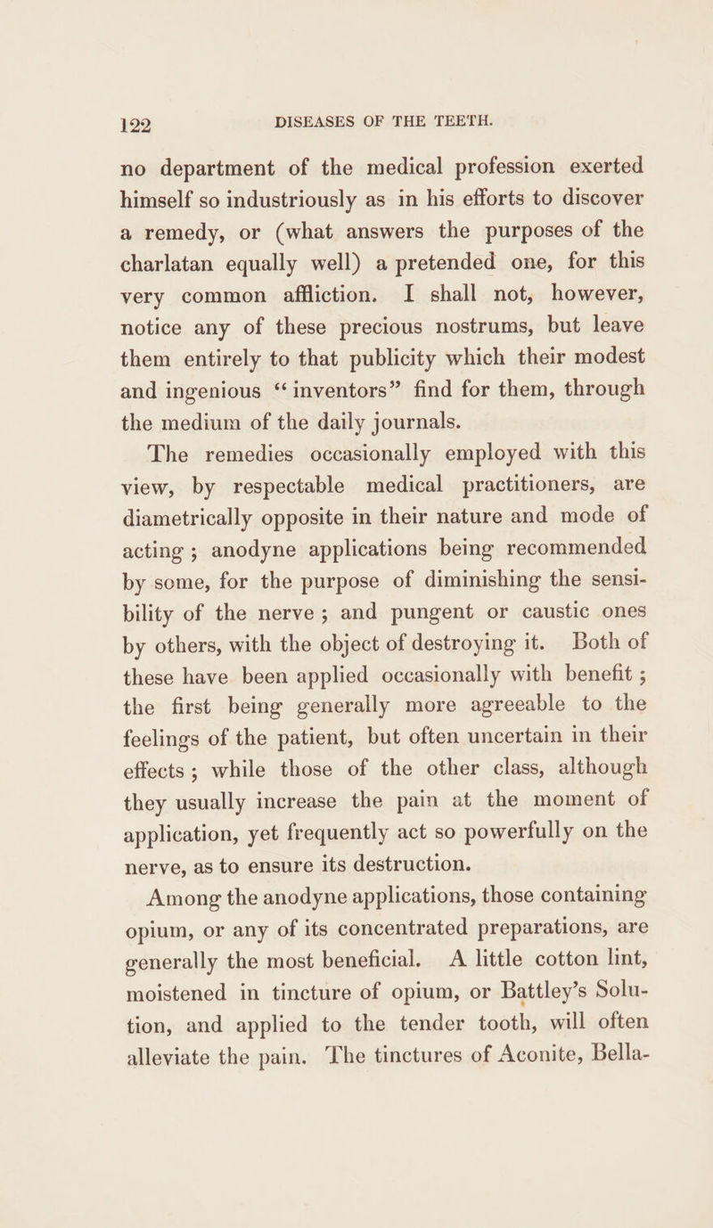 no department of the medical profession exerted himself so industriously as in his efforts to discover a remedy, or (what answers the purposes of the charlatan equally well) a pretended one, for this very common affliction. I shall not, however, notice any of these precious nostrums, but leave them entirely to that publicity which their modest and ingenious “inventors” find for them, through the medium of the daily journals. The remedies occasionally employed with this view, by respectable medical practitioners, are diametrically opposite in their nature and mode of acting ; anodyne applications being recommended by some, for the purpose of diminishing the sensi- bility of the nerve; and pungent or caustic ones by others, with the object of destroying it. Both of these have been applied occasionally with benefit ; the first being generally more agreeable to the feelings of the patient, but often uncertain in their effects; while those of the other class, although they usually increase the pain at the moment of application, yet frequently act so powerfully on the nerve, as to ensure its destruction. Among the anodyne applications, those containing opium, or any of its concentrated preparations, are generally the most beneficial. A little cotton lint, moistened in tincture of opium, or Battley’s Solu- tion, and applied to the tender tooth, will often alleviate the pain. The tinctures of Aconite, Bella-