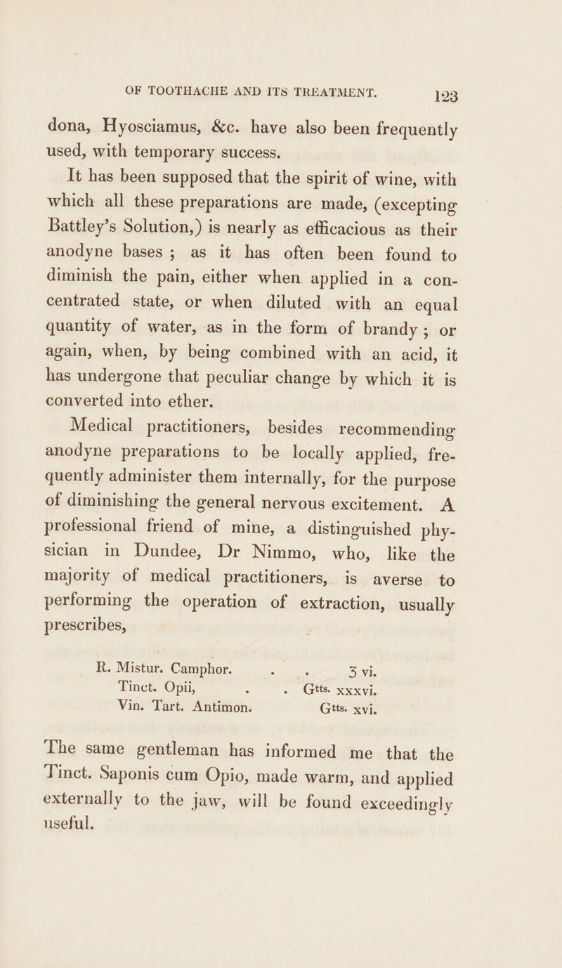 dona, Hyosciamus, &amp;c. have also been frequently used, with temporary success. It has been supposed that the spirit of wine, with which all these preparations are made, (excepting Battley’s Solution,) is nearly as efficacious as their anodyne bases; as it has often been found to diminish the pain, either when applied in a con- centrated state, or when diluted with an equal quantity of water, as in the form of brandy ; or again, when, by being combined with an acid, it has undergone that peculiar change by which it is converted into ether. Medical practitioners, besides recommending anodyne preparations to be locally applied, fre- quently administer them internally, for the purpose of diminishing the general nervous excitement. A professional friend of mine, a distinguished phy- sician in Dundee, Dr Nimmo, who, like the majority of medical practitioners, is averse to performing the operation of extraction, usually prescribes, R. Mistur. Camphor. : ‘ 53 Vi. Tinct. Opii, : . Gtts. xxxvi. Vin. Tart. Antimon. Gtts. xvi. The same gentleman has informed me that the Tinct. Saponis cum Opio, made warm, and applied externally to the jaw, will be found exceedingly useful.