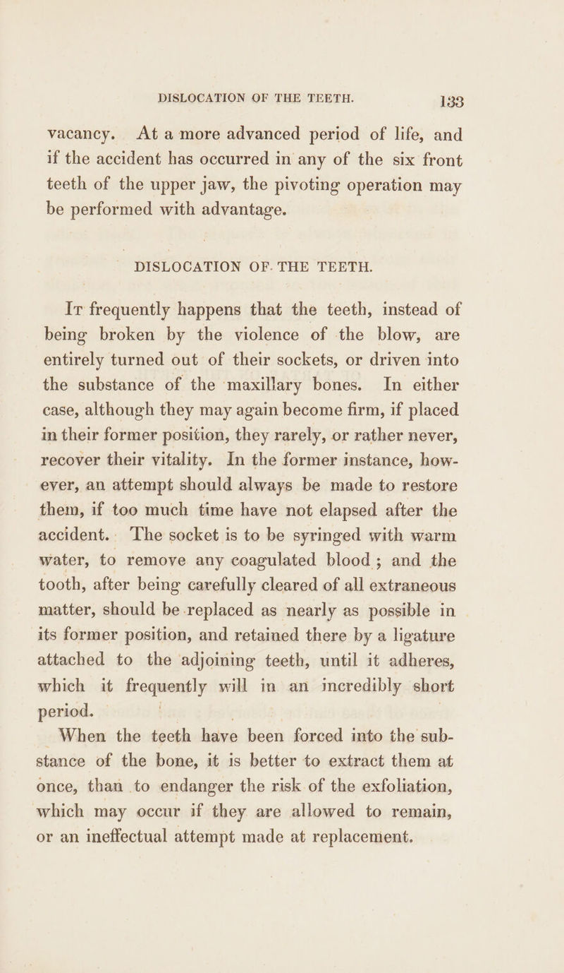vacancy. At amore advanced period of life, and if the accident has occurred in any of the six front teeth of the upper jaw, the pivoting operation may be performed with advantage. DISLOCATION OF. THE TEETH. Ir frequently happens that the teeth, instead of being broken by the violence of the blow, are entirely turned out of their sockets, or driven into the substance of the maxillary bones. In either case, although they may again become firm, if placed in their former position, they rarely, or rather never, recover their vitality. In the former instance, how- ever, an attempt should always be made to restore them, if too much time have not elapsed after the accident. The socket is to be syringed with warm water, to remove any coagulated blood; and the tooth, after being carefully cleared of all extraneous matter, should be replaced as nearly as possible in its former position, and retained there by a ligature attached to the adjoining teeth, until it adheres, which it cise will in an incredibly short period. When the teeth have been forced into the sub- stance of the bone, it is better to extract them at once, than to endanger the risk of the exfoliation, which may occur if they are allowed to remain, or an ineffectual attempt made at replacement.