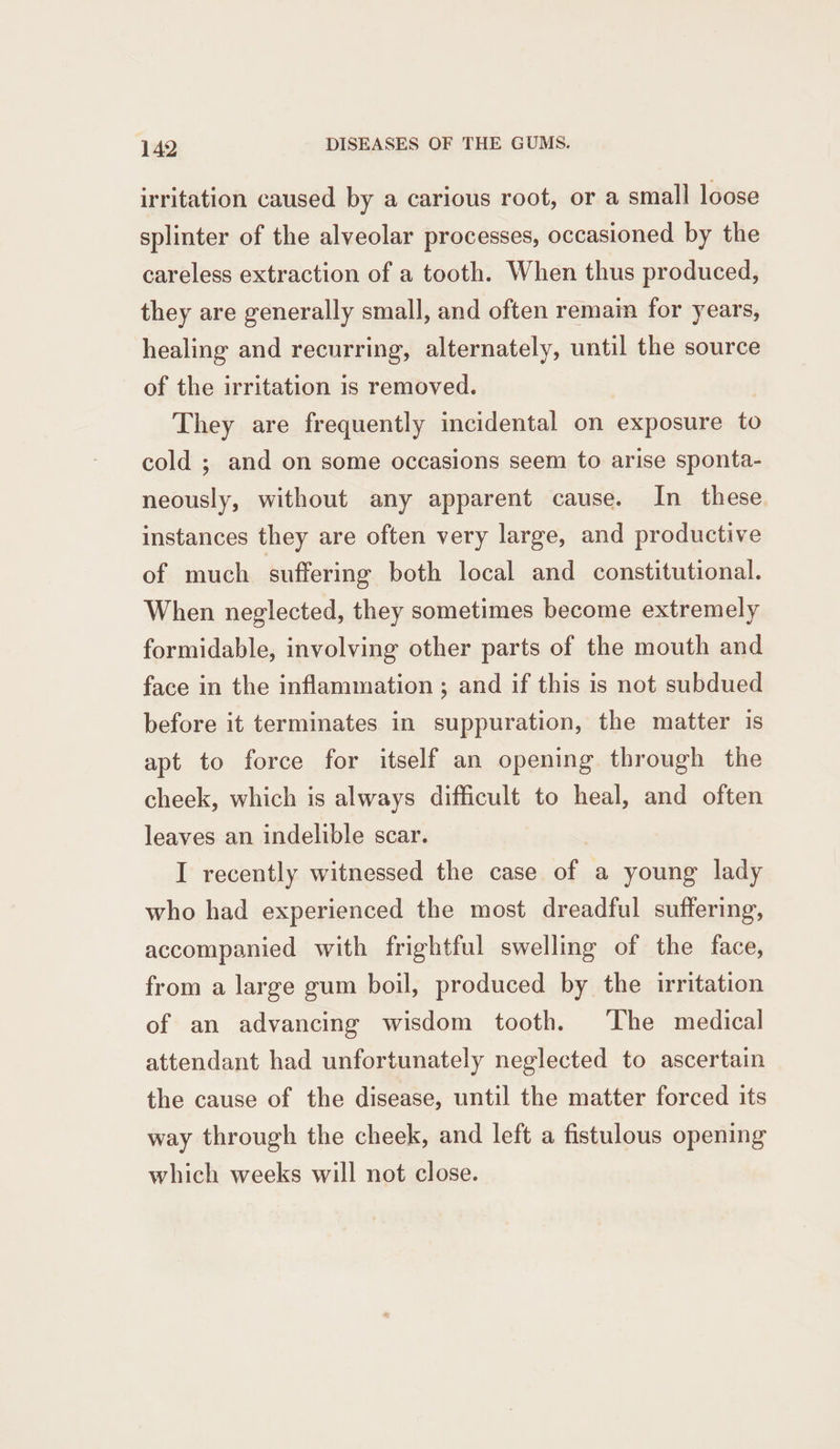 irritation caused by a carious root, or a small loose splinter of the alveolar processes, occasioned by the careless extraction of a tooth. When thus produced, they are generally small, and often remain for years, healing and recurring, alternately, until the source of the irritation is removed. They are frequently incidental on exposure to cold ; and on some occasions seem to arise sponta- neously, without any apparent cause. In these instances they are often very large, and productive of much suffering both local and constitutional. When neglected, they sometimes become extremely formidable, involving other parts of the mouth and face in the inflammation ; and if this is not subdued before it terminates in suppuration, the matter is apt to force for itself an opening through the cheek, which is always difficult to heal, and often leaves an indelible scar. | I recently witnessed the case of a young lady who had experienced the most dreadful suffering, accompanied with frightful swelling of the face, from a large gum boil, produced by the irritation of an advancing wisdom tooth. ‘The medical attendant had unfortunately neglected to ascertain the cause of the disease, until the matter forced its way through the cheek, and left a fistulous opening which weeks will not close.