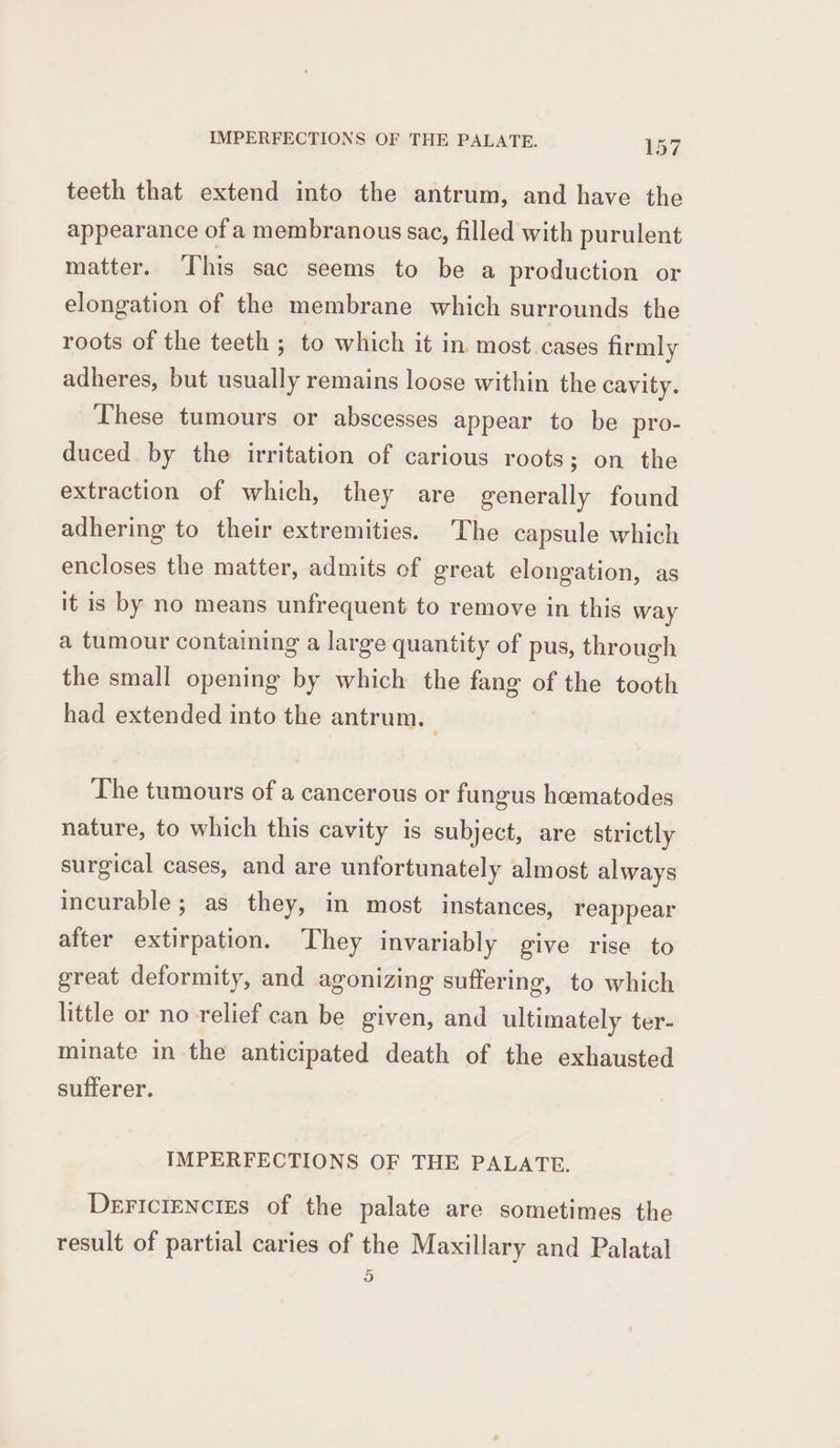 teeth that extend into the antrum, and have the appearance of a membranous sac, filled with purulent matter. ‘his sac seems to be a production or elongation of the membrane which surrounds the roots of the teeth ; to which it in most. cases firmly adheres, but usually remains loose within the cavity. These tumours or abscesses appear to be pro- duced by the irritation of carious roots; on the extraction of which, they are generally found adhering to their extremities. The capsule which encloses the matter, admits of great elongation, as it is by no means unfrequent to remove in this way a tumour containing a large quantity of pus, through the small opening by which the fang of the tooth had extended into the antrum. The tumours of a cancerous or fungus heematodes nature, to which this cavity is subject, are strictly surgical cases, and are unfortunately almost always incurable; as they, in most instances, reappear after extirpation. They invariably give rise to great deformity, and agonizing suffering, to which little or no relief can be given, and ultimately ter- minate in the anticipated death of the exhausted sufferer. IMPERFECTIONS OF THE PALATE. Dericiencies of the palate are sometimes the result of partial caries of the Maxillary and Palatal 5