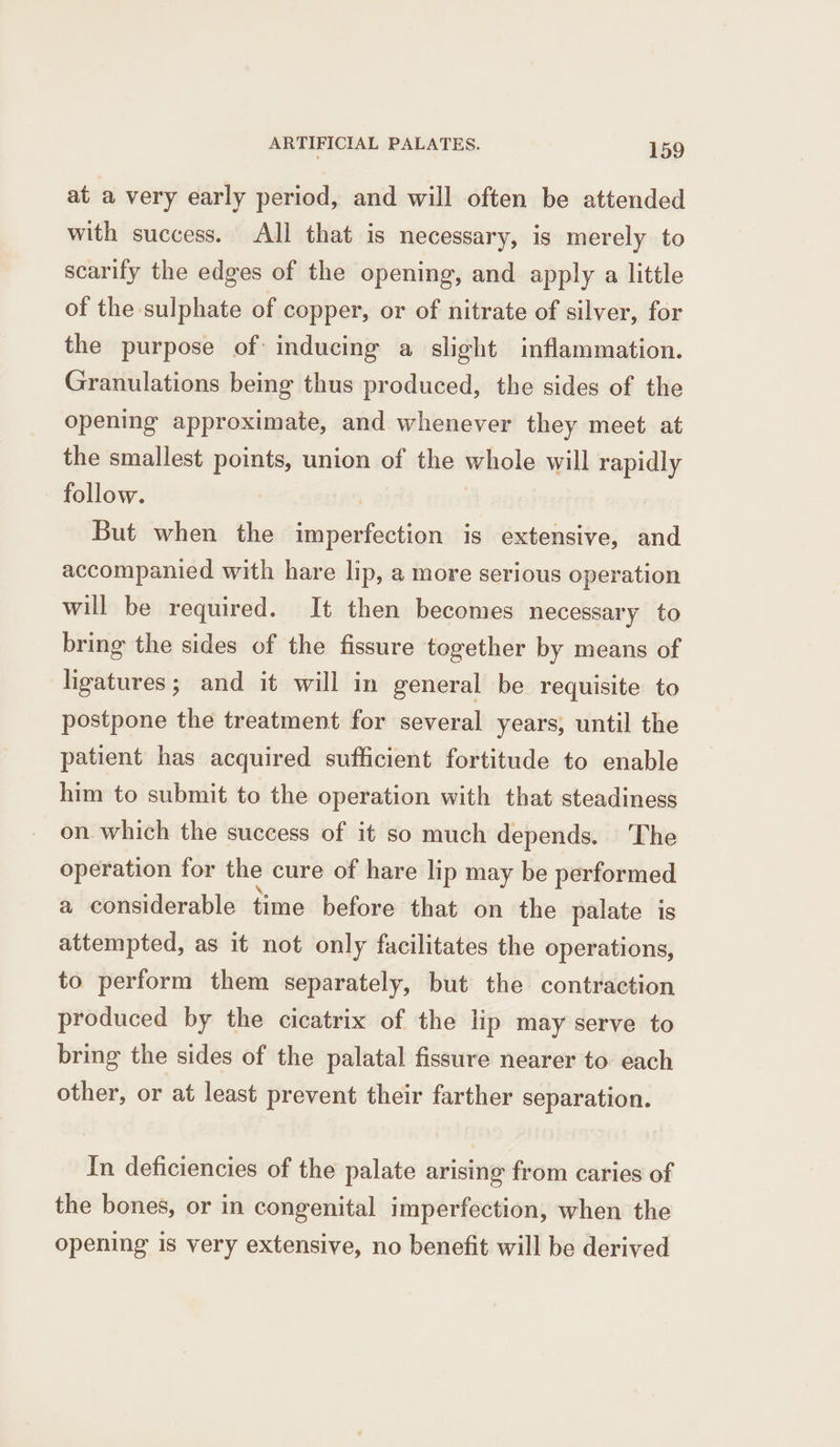 at a very early period, and will often be attended with success. All that is necessary, is merely to scarily the edges of the opening, and apply a little of the sulphate of copper, or of nitrate of silver, for the purpose of inducing a slight inflammation. Granulations being thus produced, the sides of the opening approximate, and whenever they meet at the smallest points, union of the whole will rapidly follow. But when the imperfection is extensive, and accompanied with hare lip, a more serious operation will be required. It then becomes necessary to bring the sides of the fissure together by means of ligatures; and it will in general be requisite to postpone the treatment for several years, until the patient has acquired sufficient fortitude to enable him to submit to the operation with that steadiness on which the success of it so much depends. ‘The operation for the cure of hare lip may be performed a considerable time before that on the palate is attempted, as it not only facilitates the operations, to perform them separately, but the contraction produced by the cicatrix of the lip may serve to bring the sides of the palatal fissure nearer to. each other, or at least prevent their farther separation. In deficiencies of the palate arising from caries of the bones, or in congenital imperfection, when the opening is very extensive, no benefit will be derived