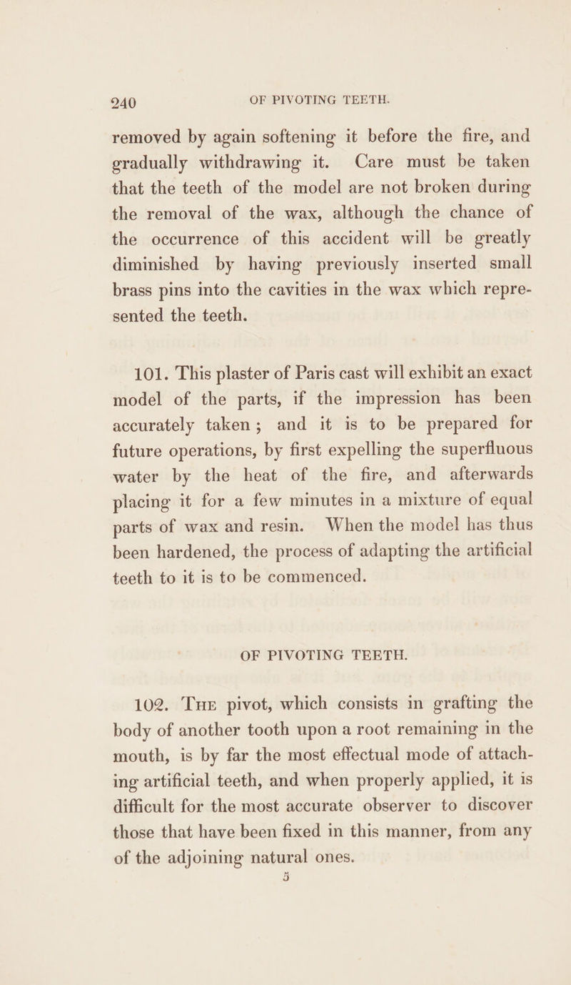 removed by again softening it before the fire, and gradually withdrawing it. Care must be taken that the teeth of the model are not broken during the removal of the wax, although the chance of the occurrence of this accident will be greatly diminished by having previously inserted small brass pins into the cavities in the wax which repre- sented the teeth. 101. This plaster of Paris cast will exhibit an exact model of the parts, if the impression has been accurately taken; and it is to be prepared for future operations, by first expelling the superfluous water by the heat of the fire, and afterwards placing it for a few minutes in a mixture of equal parts of wax and resin. When the mode! has thus been hardened, the process of adapting the artificial teeth to it is to be commenced. OF PIVOTING TEETH. 102. Tue pivot, which consists in grafting the body of another tooth upon a root remaining in the mouth, is by far the most effectual mode of attach- ing artificial teeth, and when properly applied, it is difficult for the most accurate observer to discover those that have been fixed in this manner, from any of the adjoining natural ones. 3