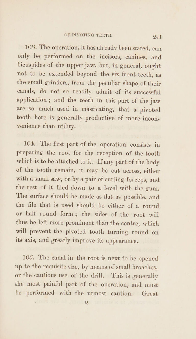 103. ‘The operation, it has already been stated, can only be performed on the incisors, canines, and bicuspides of the upper jaw, but, in general, ought not to be extended beyond the six front teeth, as the small grinders, from the peculiar shape of their canals, do not so readily admit of its successful application ; and the teeth in this part of the jaw are so much used in masticating, that a pivoted tooth here is generally productive of more incon- venience than utility. 104. The first part of the operation consists in preparing the root for the reception of the tooth which is to be attached to it. If any part of the body of the tooth remain, it may be cut across, either with a small saw, or by a pair of cutting forceps, and the rest of it filed down to a level with the gum. The surface should be made as flat as possible, and the file that is used should be either of a round or half round form; the sides of the root. will thus be left more prominent than the centre, which will prevent the pivoted tooth turning round on its axis, and greatly improve its appearance. 105. ‘The canal in the root is next to be opened up to the requisite size, by means of small broaches, or the cautious use of the drill. This is generally the most painful part of the operation, and must be performed with the utmost caution. Great Q