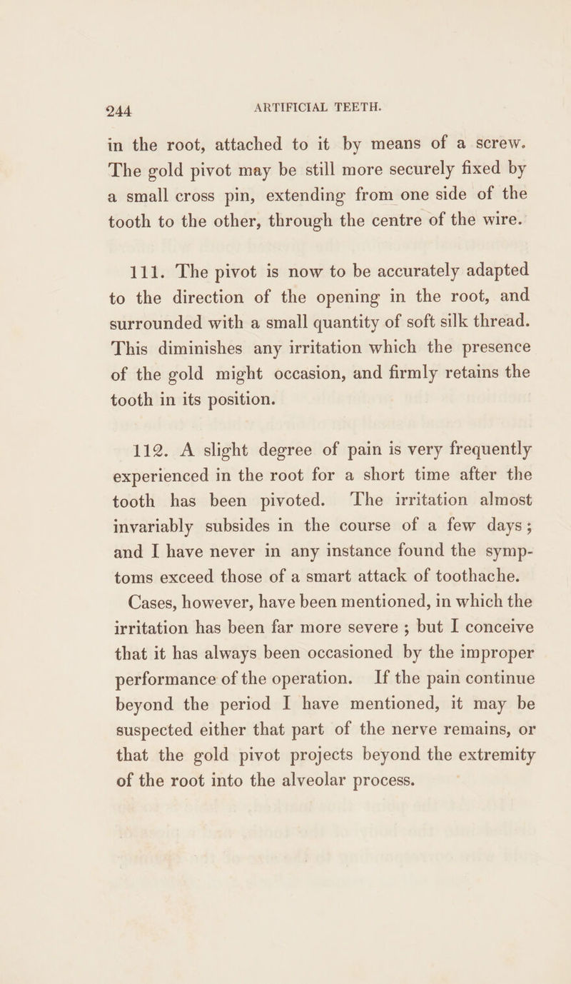 in the root, attached to it by means of a screw. The gold pivot may be still more securely fixed by a small cross pin, extending from one side of the tooth to the other, through the centre of the wire. 111. The pivot is now to be accurately adapted to the direction of the opening in the root, and surrounded with a small quantity of soft silk thread. This diminishes any irritation which the presence of the gold might occasion, and firmly retains the tooth in its position. 112. A slight degree of pain is very frequently experienced in the root for a short time after the tooth has been pivoted. ‘The irritation almost invariably subsides in the course of a few days; and I have never in any instance found the symp- toms exceed those of a smart attack of toothache. Cases, however, have been mentioned, in which the irritation has been far more severe ; but I conceive that it has always been occasioned by the improper performance of the operation. If the pain continue beyond the period I have mentioned, 1t may be suspected either that part of the nerve remains, or that the gold pivot projects beyond the extremity of the root into the alveolar process.