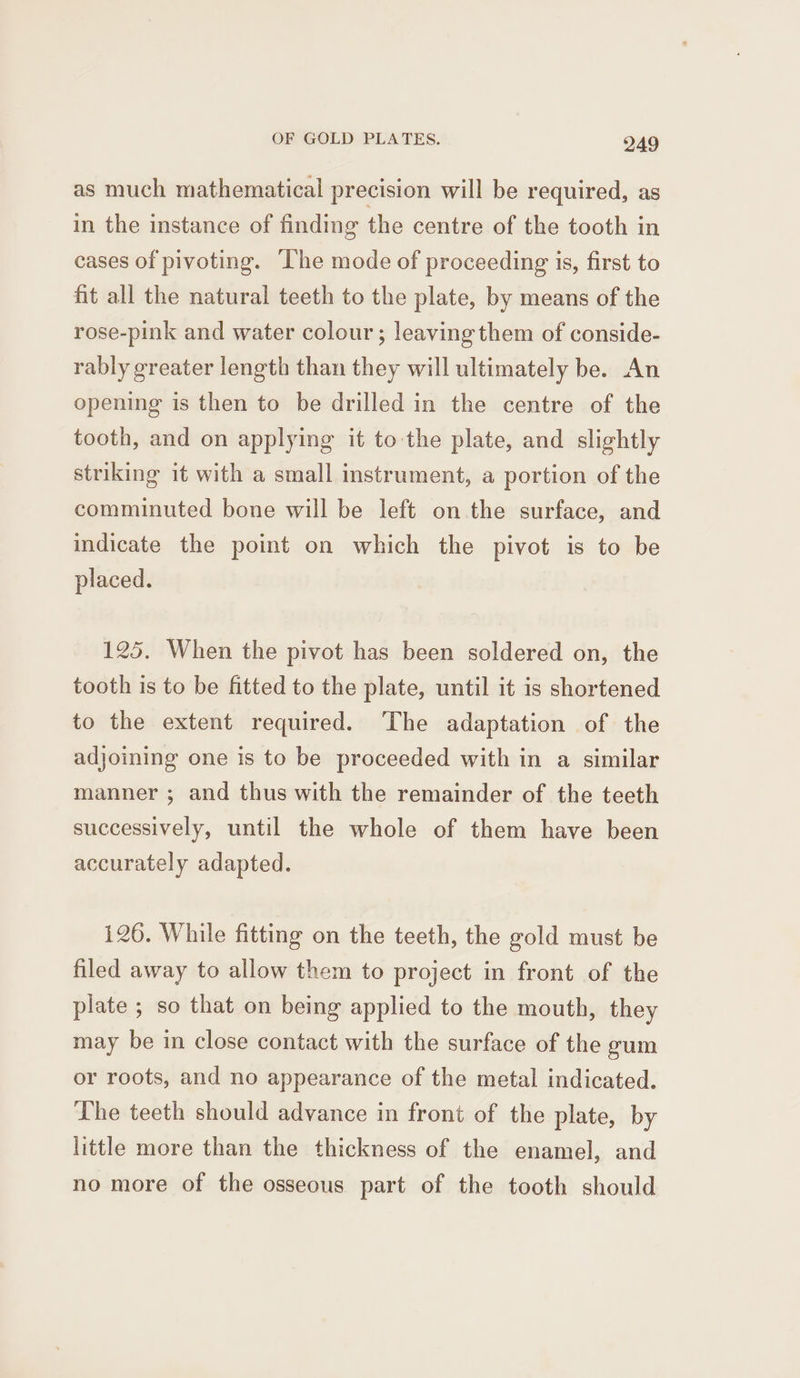 as much mathematical precision will be required, as in the instance of finding the centre of the tooth in cases of pivoting. ‘The mode of proceeding is, first to fit all the natural teeth to the plate, by means of the rose-pink and water colour; leaving them of conside- rably greater length than they will ultimately be. An opening is then to be drilled in the centre of the tooth, and on applying it to the plate, and slightly striking it with a small instrument, a portion of the comminuted bone will be left on the surface, and indicate the point on which the pivot is to be placed. 125. When the pivot has been soldered on, the tooth is to be fitted to the plate, until it is shortened to the extent required. The adaptation of the adjoining one is to be proceeded with in a similar manner ; and thus with the remainder of the teeth successively, until the whole of them have been accurately adapted. i26. While fitting on the teeth, the gold must be filed away to allow them to project in front of the plate ; so that on being applied to the mouth, they may be in close contact with the surface of the gum or roots, and no appearance of the metal indicated. The teeth should advance in front of the plate, by little more than the thickness of the enamel, and no more of the osseous part of the tooth should