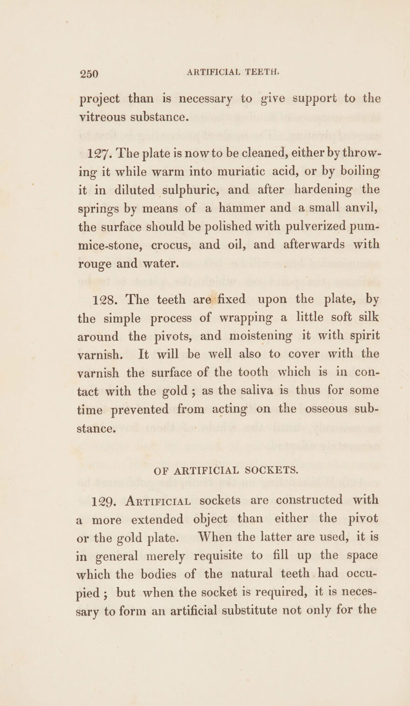 project than is necessary to give support to the vitreous substance. 127. The plate is now to be cleaned, either by throw- ing it while warm into muriatic acid, or by boiling it in diluted sulphuric, and after hardening the springs by means of a hammer and a small anvil, the surface should be polished with pulverized pum- mice-stone, crocus, and oil, and afterwards with rouge and water. 128. The teeth are fixed upon the plate, by the simple process of wrapping a little soft silk around the pivots, and moistening it with spirit varnish. It will be well also to cover with the varnish the surface of the tooth which is in con- tact with the gold; as the saliva is thus for some time prevented from acting on the osseous sub- stance. OF ARTIFICIAL SOCKETS. 129. ArririciAL sockets are constructed with a more extended object than either the pivot or the gold plate. When the latter are used, it is in general merely requisite to fill up the space which the bodies of the natural teeth had occu- pied ; but when the socket is required, it is neces- sary to form an artificial substitute not only for the