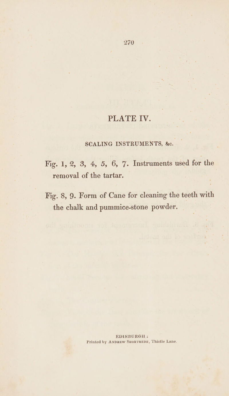 SCALING INSTRUMENTS, &amp;c. Fig. 1, 2, 3, 4, 5, 6, 7. Instruments used for the removal of the tartar. Fig. 8, 9. Form of Cane for cleaning the teeth with the chalk and pummice-stone powder. EDINBURGH : Printed by ANDREW SHoRTREDE, Thistle Lane.