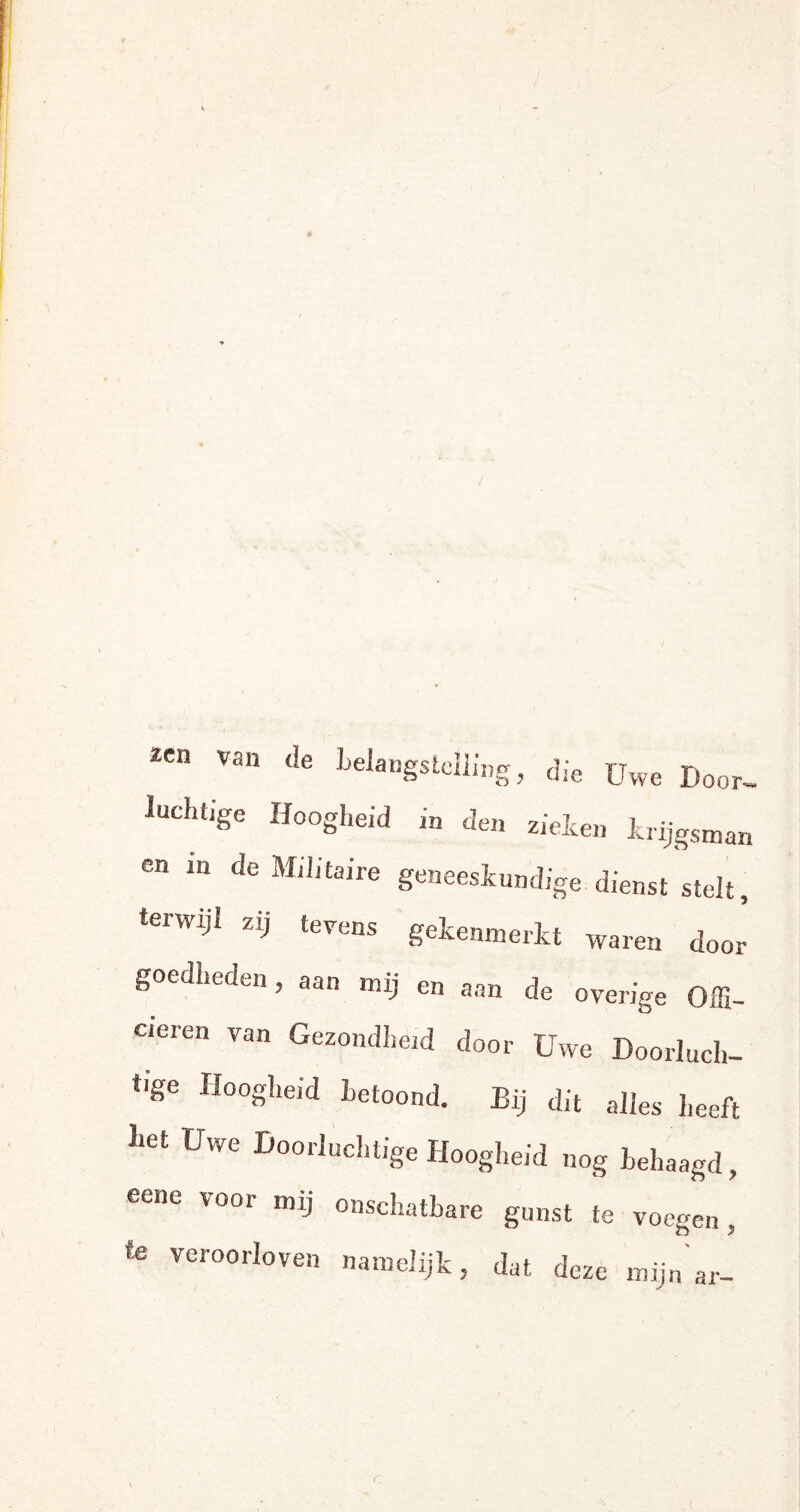2Cn Van <!e belangstelling, die Uwe Door- luchtige Hoogheid in den zieleen krijgsman en in de Militaire geneeskundige dienst stelt, terwijl zij tevens gekenmerkt waren door goedheden, aan mij en aan de overige Offi¬ cieren van Gezondheid door Uwe Doorluch¬ tige Hoogheid betoond. Bij dit alles heeft liet Uwe Doorluchtige Hoogheid nog behaagd, eene voor mij onschatbare gunst te voegen , te veroorloven namelijk, dat deze mijn ar- r.