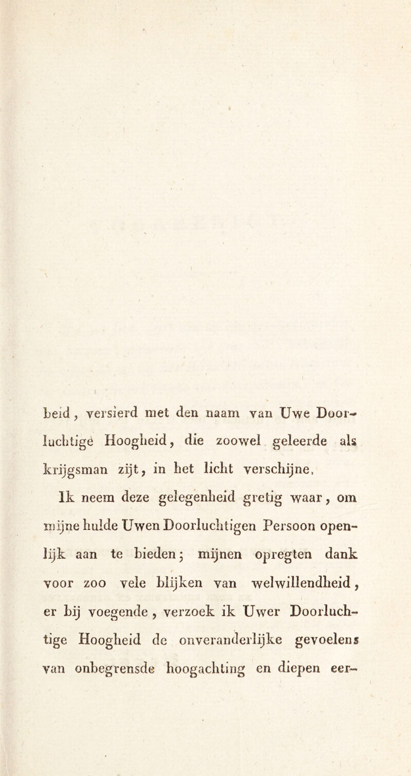 beid, versierd met den naam van Uwe Door- luchtige Hoogheid, die zoowel geleerde als krijgsman zijt, in bet licht verschijne, Ik neem deze gelegenheid gretig waar, om mijne hulde Uwen Doorluchtigen Persoon open¬ lijk aan te bieden 3 mijnen opregten dank 1 r ’* / voor zoo vele blijken van welwillendheid, er bij voegende , verzoek ik Uwer Doorluch¬ tige Hoogheid de onveranderlijke gevoelens van onbegrensde hoogachting en diepen eer-