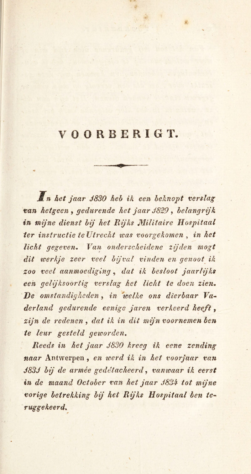 VOORBERIGT. Mn het jaar J880 heb ik een beknopt verslag van hetgeen , gedurende het jaar J829 , belangrijk in mijne dienst bij het Rijks Militaire Hospitaal ter instructie te Utrecht icas voorgekomen , in het licht gegeven. Van onderscheidene zijden mogt dit werkje zeer veel bijval vinden en genoot ik zoo veel aanmoediging, dat ik besloot jaarlijks een gelijksoortig verslag het licht te doen zien- He omstandigheden, in •welke ons dierbaar Va¬ derland gedurende eenige jaren verkeerd heeft, zijn de redenen , dat ik in dit mijn voornemen ben te leur gesteld geworden. Reeds in het jaar J830 kreeg ik eene zending naar Antwerpen , en werd ik in het voorjaar van J83J bij de armee gedetacheerd, vanwaar ik eerst in de maand October van het jaar 38311 tot mijne vorige betrekking bij hei Rijks Hospitaal ben te¬ ruggekeerd. v