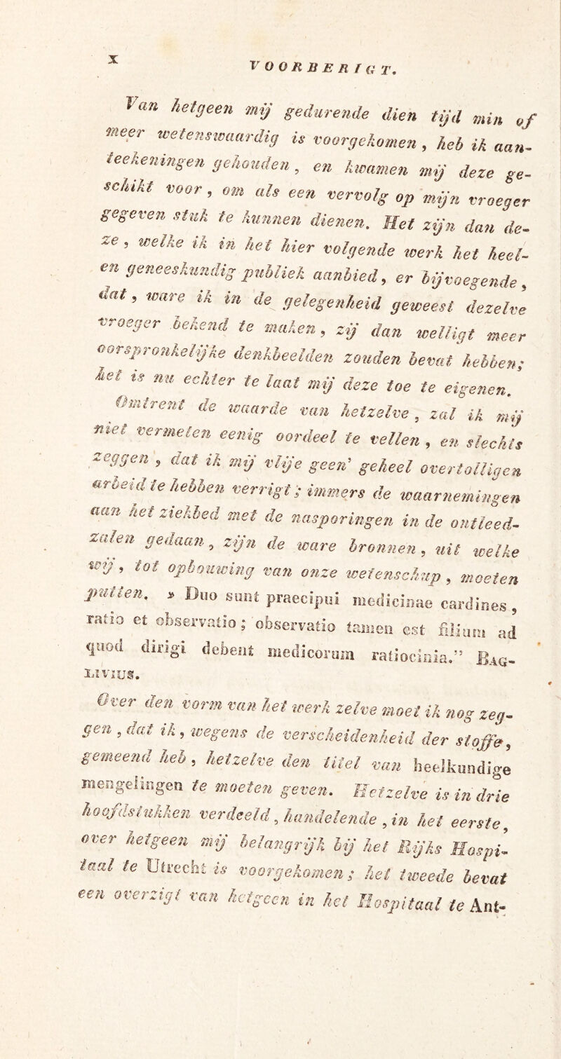 Ir O O R B E R f a T. ^an hetgeen mij gedurende dien tijd min of meer wetenswaardig is voorgekomen , heb ik aan- teekeningen gehouden , en kwamen mij deze ge- schikt voor, om als een vervolg op mijn vroeger gegeten stuk te kunnen dienen. Het zijn dan de- ** ’ Wlke ik ** het hie* Ogende werk het heel- en geneeskundig publiek aanbied, er bij voegende, dat ’ Ware ik in de. gelegenheid geweest dezelve vroeger bekend te maken, zij dan welligt meer oorspronkelijke denkbeelden zonden bevat hebben; £e‘ ** nu ec!lter te laat mij deze toe te eigenen. Omtrent de waarde van hetzelve, zal ik mij met vermelen eenig oordeel te vellen , en slechts zeggen , dat ik mij vlije geen’ geheel overtolligen arbeid te hebben verrigt; immers de waarnemingen n(m het ziekhed met de nasporingen in de ontleed- ‘‘ 96uaan, zijn de ware bronnen, uit welke wij, tot opbouwing van onze wetenschap , moeten putten, » Duo sant praecipui medicinae cardines , ratio et observatio; observatio tarnen est a(j <iuod du'8l debeni niedicorura ratiocinia.” Bag- liï'vius. Over den vorm van het werk zelve moet ik nog zeg¬ gen , dat ik, wegens de verscheidenheid der sloffe, gemeenst kelt, hetzelve den titel van heelkundige mengelingen te moeien geven. Hetzelve is in drie hoofdstukken verdeeld, handelende , in het eerste, over hetgeen mij belangrijk lij het Rijks Hospi¬ taal le Utrecht is vóórgekomen; hel tweede bevat een overzigt van hetgeen in hel Hospitaal te Ant-