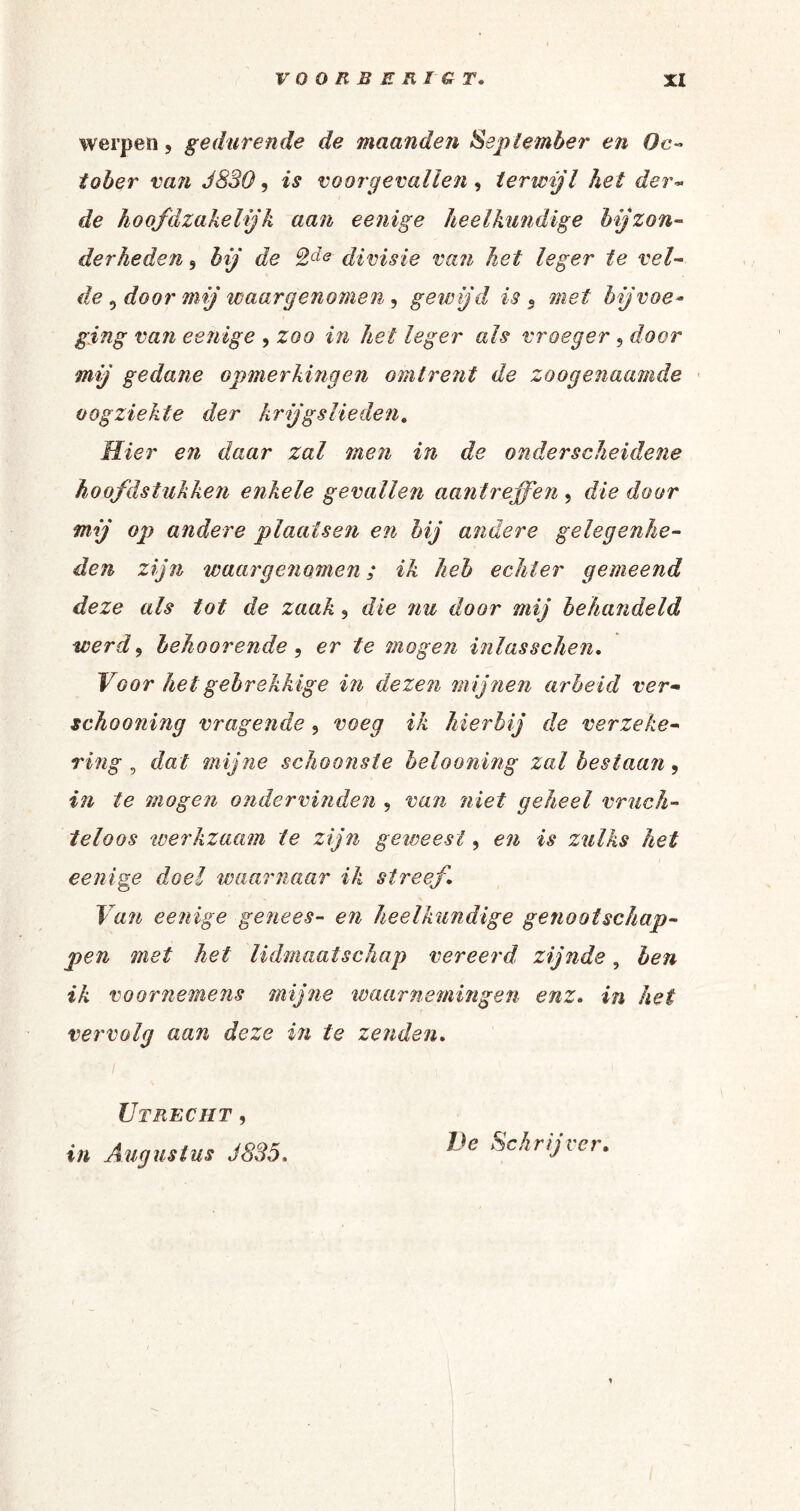 werpen, gedurende de maande?i September en Oc- tober van J830, is voorgevallen, terwijl het der¬ de hoofdzakelijk aan eenige heelkundige bijzon¬ derheden 5 bij de QJe divisie van het leger te vel¬ de 9 door mij waargenomen, gewijd is 5 met bijvoe¬ ging van eenige , zoo in hei leger als vroeger , door mij gedane opmerkingen omtrent de zoogenaamde oogziekte der krijgslieden. Hier en daar zal men in de onderscheidene hoofdstukken enkele gevallen aantreffen , die door mij op andere plaatsen en bij andere gelegenhe¬ den zijn waargenomen; ik heb echter gemeend deze als tot de zaak , die nu door mij behandeld werd 9 behoorende 9 er te mogen inlasschen, Voor het gebrekkige in dezen mijnen arbeid ver- schooning vragende, voeg ik hierbij de verzeke¬ ring , dat mijne schoonste belooning zal bestaan, in te mogen ondervinden , van niet geheel vruch¬ teloos werkzaam te zijn geweest, en is zulks het eenige doel waarnaar ik streef. Van eenige genees- en heelkundige genootschap¬ pen met het lidmaatschap vereerd zijnde, ben ik voornemens mijne waarnemingen enz, in het vervolg aan deze in te zenden. Utrecht, in Augustus J835. De Schrijver.