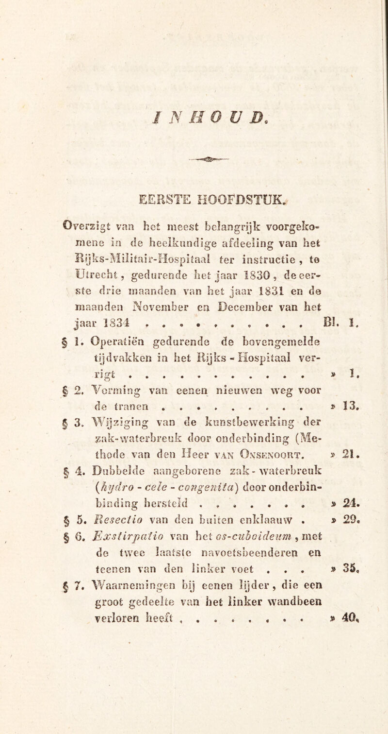 EERSTE HOOFDSTUK. Överzlgt van het meest belangrijk voorgeko- mene ie de heelkundige afdeeling van het Kijks-Militair-Hospitaal ter instructie , 1© Utrecht, gedurende liet jaar 1830, de eer* ste drie maanden van het jaar 1831 en de maanden November en December van het jaar lö34 Bk !, § !. Operatiën gedurende de bovengemelde tijdvakken in het Rijks - Hospitaal ver¬ ligt *. » le | 2, Vorming van eenen nieuwen weg voor de tranen . . * 13. § 3. Wijziging van de kunstbewerking der zak-waterbreuk door onderbinding (Me¬ thode van den Heer van O.vsenoort. » 21. § 4. Dubbelde aangeboren© zak - waterbreuk (hydro - cele - congenita) door onderbin- biodiog hersteld ....... * 24. § 5. Resectio van den buiten enklaauw . » 29* § 6. Exslirpatio van bet os-euhoideum , met de twee laatste navoetsbeenderen en teenen van den linker voet ... » 35. § 7. Waarnemingen bij eenen lijder, die een groot gedeelte van het linker wandbeen verloren heeft ........ » 40,