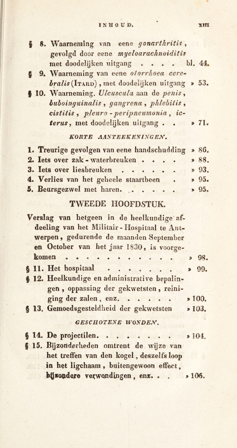 | 8. Waarneming van eene gonafthrititf , gevolgd door eene myeloaracIiJioiditis met doodelijken uitgang . . . . bl. 44. § 9* Waarneming van eene otorrhoea cere« bralis (Itard) , met doodelijken uitgang » 53. | 10. Waarneming. Ulcuscula aan de penis, buboinguinalis , gang rena , phlebitis , cistitis , pleur o -peripneimonia , /ü- terus y met doodelijken uitgang . . i> 71. KORTE AANTEEKEN1NGEX. 1. Treurige gevolgen van eene handschudding » 86. 2. Iets over zak - waterbreuken .... » 88. 3. Iets over liesbreuken. » 93. 4. Verlies van het gebeele staartbeen . » 95. 6. Beursgezwel met haren. . » 95. TWEEDE HOOFDSTUK. Verslag van hetgeen in de heelkundige'af- deëling van het Militair - Hospitaal te Ant¬ werpen 9 gedurende de maanden September en öctober van het jaar 1830, is vóórge¬ komen . ... * 98. §11. Het hospitaal. » 99. § 12. Heelkundige en administrative bepalin¬ gen , oppassing der gekwetsten , reini¬ ging der zalen , enz. » 100. § 13. Gemoedsgesteldheid der gekwetsten » 103. GES C HOT ENE WOND EX. § 14. De projectilen.. » 101, §15. Bijzonderheden omtrent de wijze van het treffen van den kogel, deszei fs loop in het ligchaam, buitengewoon effect, m*Q&dere verwordingen , enz. . . » 106.