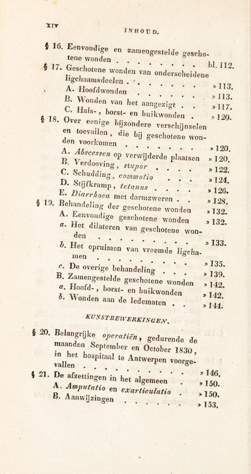 XïT ÜVHOÜD. 113. 113. *117. 120. » » J 16. Eenvoudige en samengestelde geseho- tene wonden ... § 17. Geschotene wonden 'van' onderscheidene ' ^ Jigcoaamsdeelen . * # .* A. Hoofdwonden B' Wonden van het aangesist « TS n HaiS’’ b°rSt' en buikwonden § 18. Over eenige bijzondere verschijnselen en oeta en , die bij geschotene won- den voorkomen t' fSCAessen op verwijderde plaatsen , 120.' -Oa V Grdoovirip* » 122. »124. * 126. * 128. * 132. » 132. 7D ïr m * ^ erdooving, stupor c. Schudding, commotie . • Stijfkramp, tetanus .... «IQ n *>iaphoea »et darmzweren ! .’ S 10. Behandeling der geschotene wonden ‘ Eenvoudige geschotene wonden ƒ d,iateren van geschotene won- den b. Het opruimen van vreemde ligcha- * ^ men . 8 rv * vi J ^ t c. De overige behandeling . - B. Zamengestelde geschotene w^nd'en 1 42' *• ”°0- > bors‘- en buikwonden , Jf* *' ^°nden aan d« ledematen . . „ A UNSTBEIV ERKING EJS\ S 20. Belangrijke gedurende de maanden September en October 1830 valleiT Pi£aal te AntWC,'l)en voorge- §21. De afzettingen in het algemeen ' .' ^ A. Amputatio en exarticnlatio . ,jf' B. Aanwijzingen ...... , k