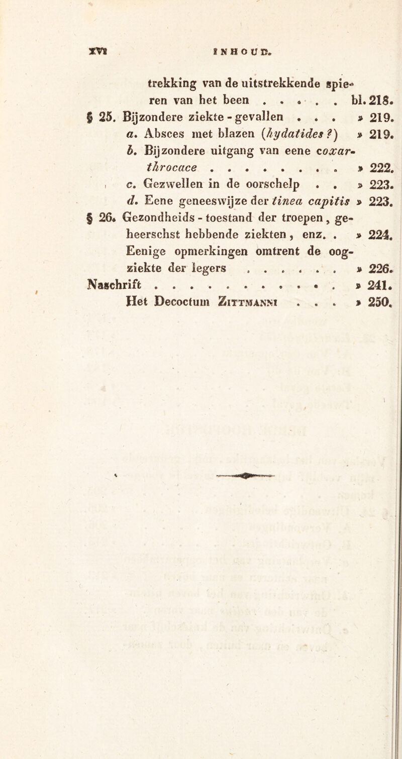 ÏNHOÜU. trekking van de uitstrekkende spie¬ ren van het been . . * . . bh 21$. § 25. Bijzondere ziekte - gevallen ... » 219. a. Absces met blazen (hydatides ?) » 219. b. Bijzondere uitgang van eene coxar- throcace ........ » 222. , c. Gezwellen in de oorschelp . . s> 223. d, Eene geneeswijze der tinea capitis » 223. § 26* Gezondheids - toestand der troepen , ge- heerschst hebbende ziekten ? enz. . » 224. Eenige opmerkingen omtrent de oog¬ ziekte der legers ..» 226. Naschrift.. • . » 241. Het Decoctum Zittmanm ... % 250.