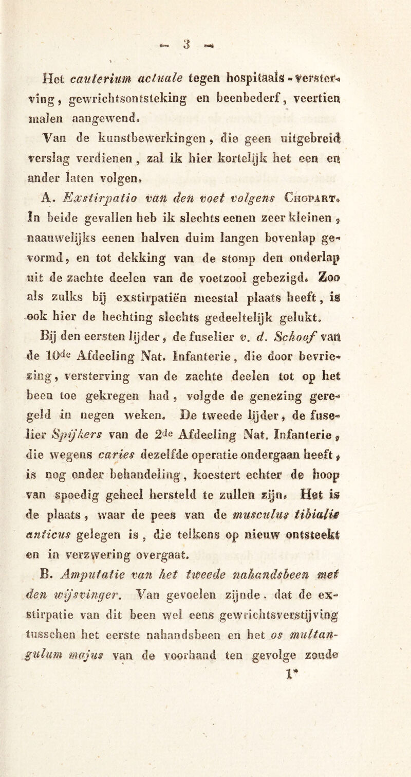 Hei cauterium actuale tegen hospitaals -verster- ving, gewrichtsontsteking en beenbederf, veertien malen aangewend» Tan de kunstbewerkingen , die geen uitgebreid verslag verdienen, zal ik hier kortelijk het een en ander laten volgen, A. Ex stirpatio van den voet volgens Chopart* In beide gevallen heb ik slechts eenen zeer kleinen $ naauwelijks eenen hal ven duim langen bovenlap ge¬ vormd, en tot dekking van de stomp den onderlap uit de zachte deel en van de voetzool gebezigd» Zon als zulks bij exstirpatiëo meestal plaats heeft, i$ ook hier de hechting slechts gedeeltelijk gelukt» Bij den eersten lijder, de fuselier v. d. Schoof vatt de 10de Afdeeling Nat. Infanterie, die door bevrie¬ zing, versterving van de zachte deelen tot op het been toe gekregen had , volgde de genezing gere¬ geld in negen weken. De tweede lijder, de fuse¬ lier Spijkers van de Afdeeling Nat. Infanterie 9 die wegens caries dezelfde operatie ondergaan heeft $ is nog onder behandeling, koestert echter de hoop van spoedig geheel hersteld te zullen zijn» Het is de plaats, waar de pees van de muscnlus tibiali$ an ficus gelegen is , die telkens op nieuw ontsteekt en in verzwering overgaat. B. Amputatie van het tiéeede naliandsbeen mei den wijsvinger. Van gevoelen zijnde, dat de ex- stirpatie van dit been wei eens gew lichts verstij ving tusschen het eerste naliandsbeen en het os multan- gulum majns van de voorhand ten gevolge zoude