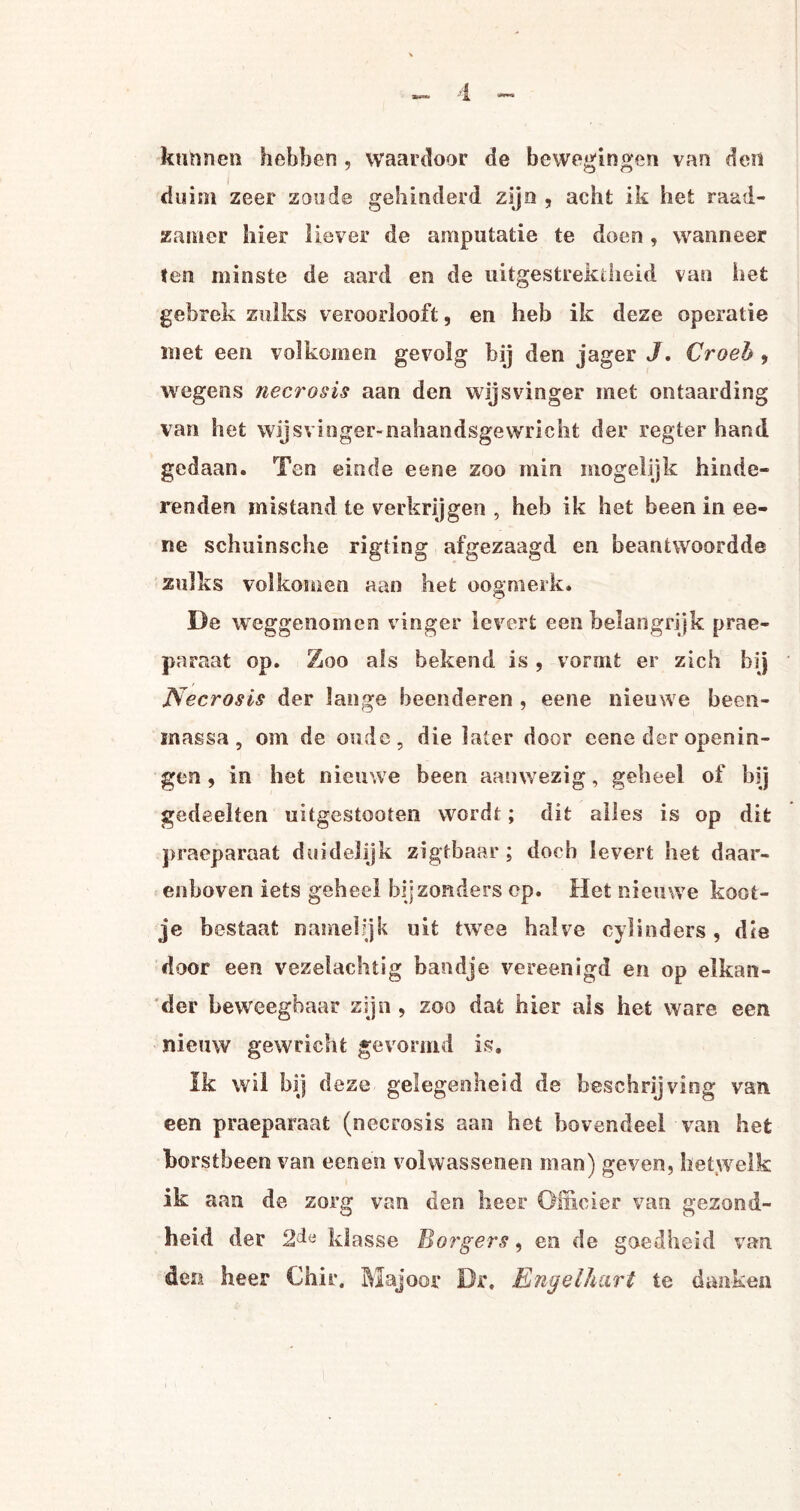 kunnen hebben , waardoor de bewegingen van den duim zeer zoude gehinderd zijn , acht ik het raad¬ zamer hier liever de amputatie te doen , wanneer ten minste de aard en de uitgestrektheid van het gebrek zulks veroorlooft, en heb ik deze operatie met een volkomen gevolg bij den jager J. Croeh 9 wegens necrosis aan den wijsvinger met ontaarding van het wijsvinger-nahandsgewricht der regter hand gedaan. Ten einde eene zoo min mogelijk hinde¬ renden mistand te verkrijgen , heb ik het been in ee- ne schuinsche rigting afgezaagd en beantwoordde zulks volkomen aan het oogmerk* De weggenomen vinger levert een belangrijk prae- paraat op. Zoo als bekend is , vormt er zich bij Necrosis der lange beenderen , eene nieuwe been- inassa, om de oude, die later door eene der openin- gen, in het nieuwe been aanwezig, geheel of hij gedeelten uitgestooten wordt; dit alles is op dit praeparaat duidelijk zigtbaar ; doch levert het daar¬ enboven iets geheel bijzonders op. Het nieuwe koot¬ je bestaat namelijk uit twee halve cylinders, die door een vezelachtig bandje vereenigd en op elkan¬ der beweegbaar zijn , zoo dat hier als het ware een nieuw gewricht gevormd is. Ik wil bij deze gelegenheid de beschrijving van een praeparaat (necrosis aan het bovendeel van hefc borstbeen van eenen volwassenen man) geven, hetwelk ik aan de zorg van den heer Officier van gezond¬ heid der klasse Borgers, en de goedheid van den heer Chir. Majoor Dr. Engelhart te danken