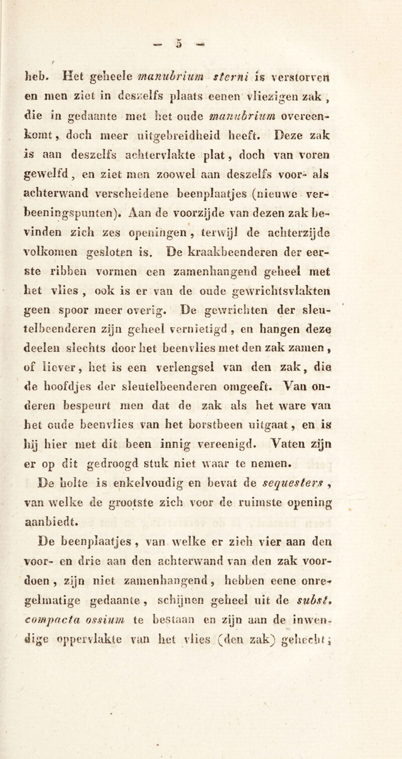 heb. Het geheele manubrium sterni is verstorven en men ziet in deszelfs plaats eenen vliezigen zak , die in gedaante met het oude manubrium overeen¬ komt , doch meer uitgebreidheid heeft. Deze zak is aan des zelfs achter vlakte plat, doch van voren gewelfd, en ziet men zoowel aan deszelfs voor * als achterwand verscheidene beempiaatjes (nieuwe ver- beeningspunten). Aan de voorzijde van dezen zak be¬ vinden zich zes openingen , terwijl de achterzijde volkomen gesloten is. De kraakbeenderen der eer¬ ste ribben vormen een zamenhangend geheel met liet vlies , ook is er van de oude gewrichtsvlakten geen spoor meer overig. De gewrichten der sleu¬ telbeenderen zijn geheel vernietigd , en hangen deze deelen slechts door het beenvlies met den zak zamen , of liever, het is een verlengsel van den zak, die de hoofdjes der sleutelbeenderen omgeeft. Van on¬ deren bespeurt men dat de zak als het ware van het oude beenvlies van het borstbeen uitgaat, en is hij hier met dit been innig vereenigd. Vaten zijn er op dit gedroogd stuk niet waar te nemen. De holte is enkelvoudig en bevat de sequesters , van welke de grootste zich voor de ruimste opening aanbiedt. De beenplaatjes , van welke er zich vier aan den voor- en drie aan den achterwand van den zak voor¬ doen , zijn niet zamenhangend, hebben eene onre¬ gelmatige gedaante , schijnen geheel uit de subsi» compacta ossium te bestaan en zijn aan de inwen¬ dige oppervlakte van het vlies (den zak) gehecht;