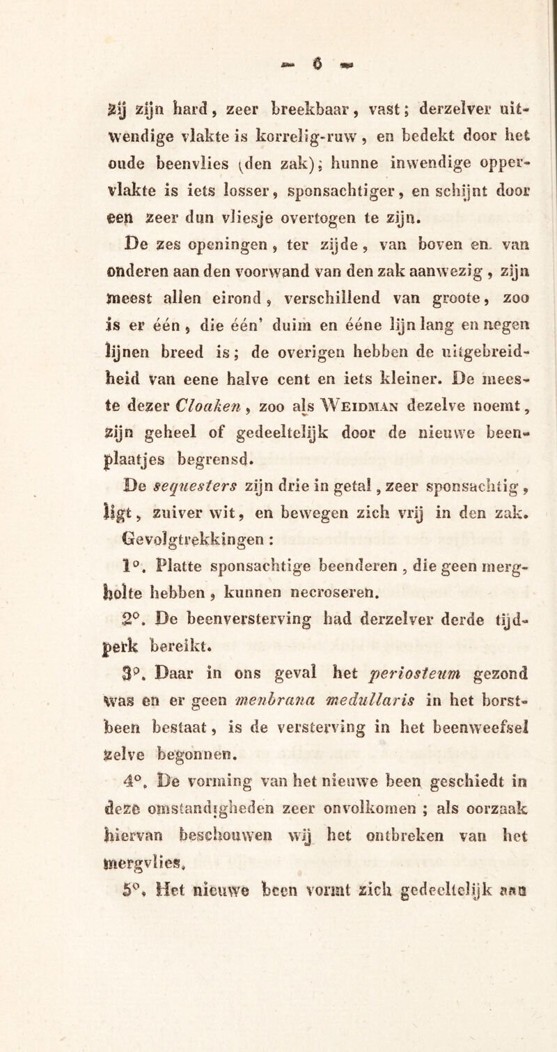 ó Zij zijn hard, zeer breekbaar, vast; derzelver uit¬ wendige vlakte is korrelig-ruw , en bedekt door het oude beenvlies ^den zak); hunne inwendige opper¬ vlakte is iets losser, sponsachtiger, en schijnt door een Zeer dun vliesje overtogen te zijn. De zes op en in gen , ter zijde , van boven en van onderen aan den voorwand van den zak aanwezig , zijn meest allen eirond, verschillend van groote, zoo is er één , die één’ duim en ééne lijn lang en negen lijnen breed is; de overigen hebben de uitgebreid¬ heid van eene halve cent en iets kleiner. De mees¬ te dezer Cloaken , zoo als Weidman dezelve noemt, Zijn geheel of gedeeltelijk door de nieuwe been- plaatjes begrensd. De sequesters zijn drie in getal 9 zeer sponsachtig , ligt, zuiver wit, en bewegen zich vrij in den zak. Gevolgtrekkingen : 1°. Platte sponsachtige beenderen , die geen merg- holte hebben , kunnen oecroseren. 2°. De beenversterving had derzelver derde tijd¬ perk bereikt. $p. Daar in ons geval het periosteum gezond Was en er geen menbrana medullaris in het borst¬ been bestaat, is de versterving in het beenweefsel Zelve begonnen. 4°. De vorming van het nieuwe been geschiedt in deze omstandigheden zeer onvolkomen ; als oorzaak hiervan beschouwen wij het ontbreken, van het tïiergvlies. 5°. Het nieuwe heen vormt zich gedeeltelijk nm